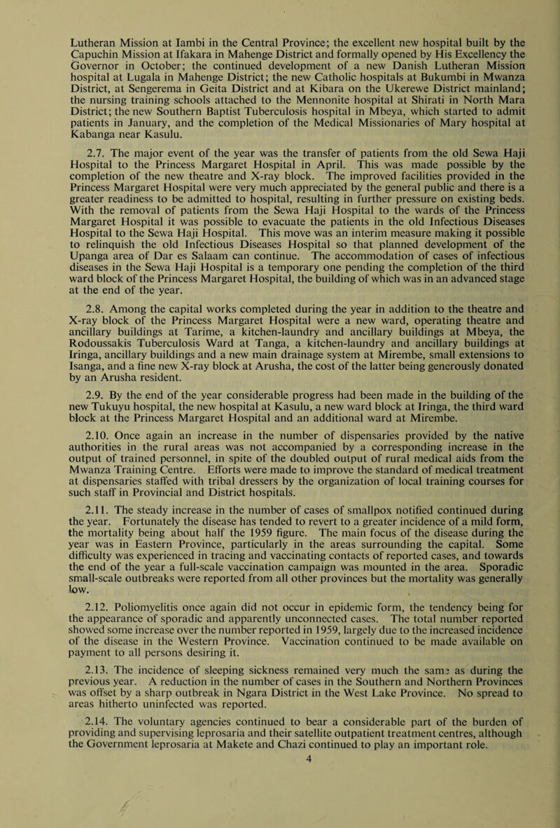 Lutheran Mission at Iambi in the Central Province; the excellent new hospital built by the Capuchin Mission at Ifakara in Mahenge District and formally opened by His Excellency the Governor in October; the continued development of a new Danish Lutheran Mission hospital at Lugala in Mahenge District; the new Catholic hospitals at Bukumbi in Mwanza District, at Sengerema in Geita District and at Kibara on the Ukerewe District mainland; the nursing training schools attached to the Mennonite hospital at Shirati in North Mara District; the new Southern Baptist Tuberculosis hospital in Mbeya, which started to admit patients in January, and the completion of the Medical Missionaries of Mary hospital at Kabanga near Kasulu. 2.7. The major event of the year was the transfer of patients from the old Sewa Haji Hospital to the Princess Margaret Hospital in April. This was made possible by the completion of the new theatre and X-ray block. The improved facilities provided in the Princess Margaret Hospital were very much appreciated by the general public and there is a greater readiness to be admitted to hospital, resulting in further pressure on existing beds. With the removal of patients from the Sewa Haji Hospital to the wards of the Princess Margaret Hospital it was possible to evacuate the patients in the old Infectious Diseases Hospital to the Sewa Haji Hospital. This move was an interim measure making it possible to relinquish the old Infectious Diseases Hospital so that planned development of the Upanga area of Dar es Salaam can continue. The accommodation of cases of infectious diseases in the Sewa Haji Hospital is a temporary one pending the completion of the third ward block of the Princess Margaret Hospital, the building of which was in an advanced stage at the end of the year. 2.8. Among the capital works completed during the year in addition to the theatre and X-ray block of the Princess Margaret Hospital were a new ward, operating theatre and ancillary buildings at Tarime, a kitchen-laundry and ancillary buildings at Mbeya, the Rodoussakis Tuberculosis Ward at Tanga, a kitchen-laundry and ancillary buildings at Iringa, ancillary buildings and a new main drainage system at Mirembe, small extensions to Isanga, and a fine new X-ray block at Arusha, the cost of the latter being generously donated by an Arusha resident. 2.9. By the end of the year considerable progress had been made in the building of the new Tukuyu hospital, the new hospital at Kasulu, a new ward block at Iringa, the third ward block at the Princess Margaret Hospital and an additional ward at Mirembe. 2.10. Once again an increase in the number of dispensaries provided by the native authorities in the rural areas was not accompanied by a corresponding increase in the output of trained personnel, in spite of the doubled output of rural medical aids from the Mwanza Training Centre. Efforts were made to improve the standard of medical treatment at dispensaries staffed with tribal dressers by the organization of local training courses for such staff in Provincial and District hospitals. 2.11. The steady increase in the number of cases of smallpox notified continued during the year. Fortunately the disease has tended to revert to a greater incidence of a mild form, the mortality being about half the 1959 figure. The main focus of the disease during the year was in Eastern Province, particularly in the areas surrounding the capital. Some difficulty was experienced in tracing and vaccinating contacts of reported cases, and towards the end of the year a full-scale vaccination campaign was mounted in the area. Sporadic small-scale outbreaks were reported from all other provinces but the mortality was generally low. 2.12. Poliomyelitis once again did not occur in epidemic form, the tendency being for the appearance of sporadic and apparently unconnected cases. The total number reported showed some increase over the number reported in 1959, largely due to the increased incidence of the disease in the Western Province. Vaccination continued to be made available on payment to all persons desiring it. 2.13. The incidence of sleeping sickness remained very much the same as during the previous year. A reduction in the number of cases in the Southern and Northern Provinces was offset by a sharp outbreak in Ngara District in the West Lake Province. No spread to areas hitherto uninfected was reported. 2.14. The voluntary agencies continued to bear a considerable part of the burden of providing and supervising leprosaria and their satellite outpatient treatment centres, although the Government leprosaria at Makete and Chazi continued to play an important role.