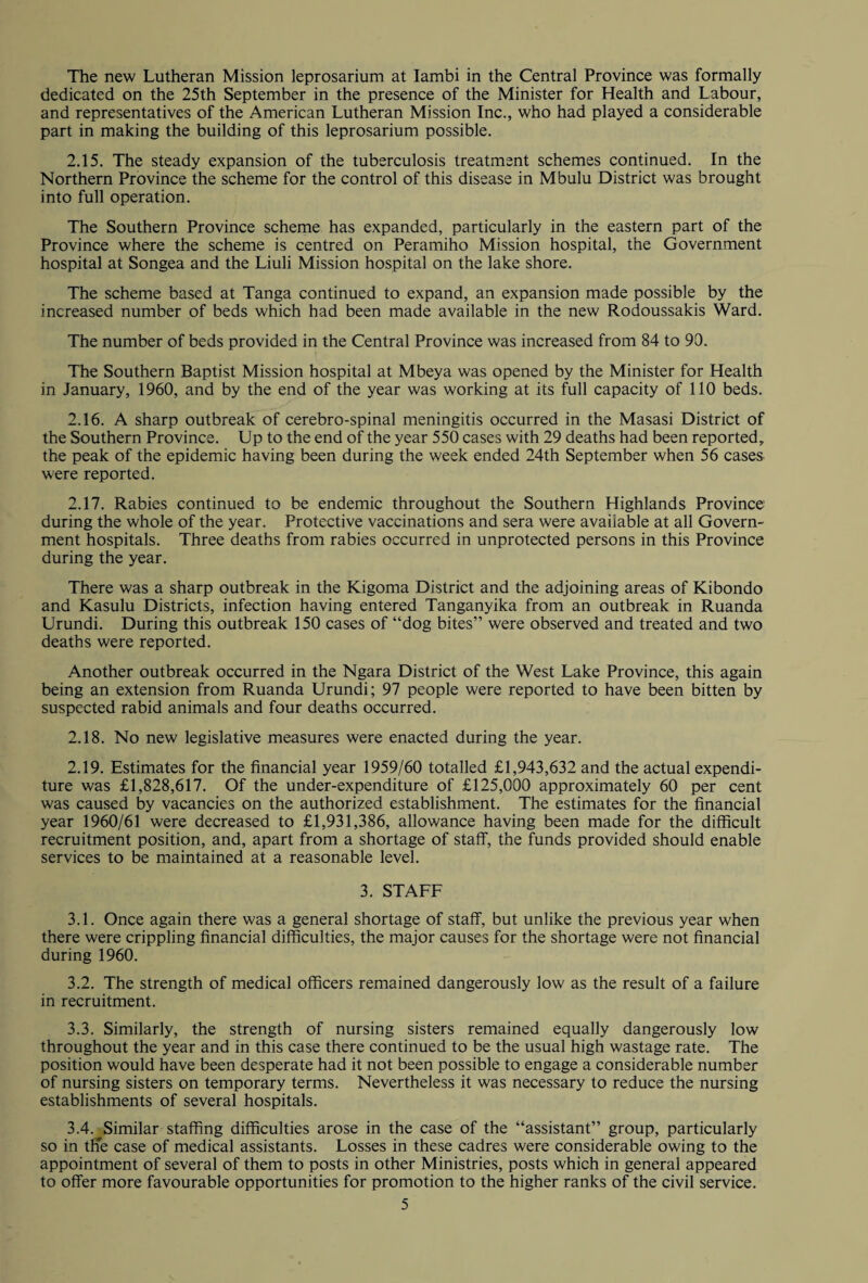 The new Lutheran Mission leprosarium at Iambi in the Central Province was formally dedicated on the 25th September in the presence of the Minister for Health and Labour, and representatives of the American Lutheran Mission Inc., who had played a considerable part in making the building of this leprosarium possible. 2.15. The steady expansion of the tuberculosis treatment schemes continued. In the Northern Province the scheme for the control of this disease in Mbulu District was brought into full operation. The Southern Province scheme has expanded, particularly in the eastern part of the Province where the scheme is centred on Peramiho Mission hospital, the Government hospital at Songea and the Liuli Mission hospital on the lake shore. The scheme based at Tanga continued to expand, an expansion made possible by the increased number of beds which had been made available in the new Rodoussakis Ward. The number of beds provided in the Central Province was increased from 84 to 90. The Southern Baptist Mission hospital at Mbeya was opened by the Minister for Health in January, 1960, and by the end of the year was working at its full capacity of 110 beds. 2.16. A sharp outbreak of cerebro-spinal meningitis occurred in the Masasi District of the Southern Province. Up to the end of the year 550 cases with 29 deaths had been reported, the peak of the epidemic having been during the week ended 24th September when 56 cases were reported. 2.17. Rabies continued to be endemic throughout the Southern Highlands Province during the whole of the year. Protective vaccinations and sera were available at all Govern¬ ment hospitals. Three deaths from rabies occurred in unprotected persons in this Province during the year. There was a sharp outbreak in the Kigoma District and the adjoining areas of Kibondo and Kasulu Districts, infection having entered Tanganyika from an outbreak in Ruanda Urundi. During this outbreak 150 cases of “dog bites” were observed and treated and two deaths were reported. Another outbreak occurred in the Ngara District of the West Lake Province, this again being an extension from Ruanda Urundi; 97 people were reported to have been bitten by suspected rabid animals and four deaths occurred. 2.18. No new legislative measures were enacted during the year. 2.19. Estimates for the financial year 1959/60 totalled £1,943,632 and the actual expendi¬ ture was £1,828,617. Of the under-expenditure of £125,000 approximately 60 per cent was caused by vacancies on the authorized establishment. The estimates for the financial year 1960/61 were decreased to £1,931,386, allowance having been made for the difficult recruitment position, and, apart from a shortage of staff, the funds provided should enable services to be maintained at a reasonable level. 3. STAFF 3.1. Once again there was a general shortage of staff, but unlike the previous year when there were crippling financial difficulties, the major causes for the shortage were not financial during 1960. 3.2. The strength of medical officers remained dangerously low as the result of a failure in recruitment. 3.3. Similarly, the strength of nursing sisters remained equally dangerously low throughout the year and in this case there continued to be the usual high wastage rate. The position would have been desperate had it not been possible to engage a considerable number of nursing sisters on temporary terms. Nevertheless it was necessary to reduce the nursing establishments of several hospitals. 3.4. ^Similar staffing difficulties arose in the case of the “assistant” group, particularly so in tffe case of medical assistants. Losses in these cadres were considerable owing to the appointment of several of them to posts in other Ministries, posts which in general appeared to offer more favourable opportunities for promotion to the higher ranks of the civil service.