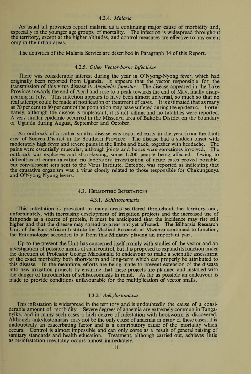 4.2.4. Malaria As usual all provinces report malaria as a continuing major cause of morbidity and, especially in the younger age groups, of mortality. The infection is widespread throughout the territory, except at the higher altitudes, and control measures are effective to any extent only in the urban areas. The activities of the Malaria Service are described in Paragraph 14 of this Report. 4.2.5. Other Vector-borne Infections There was considerable interest during the year in O’Nyong-Nyong fever, which had originally been reported from Uganda. It appears that the vector responsible for the transmission of this virus disease is Anopheles funestus. The disease appeared in the Lake Province towards the end of April and rose to a peak towards the end of May, finally disap¬ pearing in July. This infection appears to have been almost universal, so much so that no real attempt could be made at notification or treatment of cases. It is estimated that as many as 70 per cent to 80 per cent of the population may have suffered during the epidemic. Fortu¬ nately, although the disease is unpleasant, it is not killing and no fatalities were reported. A very similar epidemic occurred in the Missenya area of Bukoba District on the boundary of Uganda during August, September and October. An outbreak of a rather similar disease was reported early in the year from the Liuli area of Songea District in the Southern Province. The disease had a sudden onset with moderately high fever and severe pains in the limbs and back, together with headache. The pains were essentially muscular, although joints and bones were sometimes involved. The outbreak was explosive and short-lasting, some 1,200 people being affected. Owing to difficulties of communication no laboratory investigation of acute cases proved possible, but convalescent sera sent to the Virus Institute, Entebbe, was reported as indicating that the causative organism was a virus closely related to those responsible for Chukungunya and O’Nyong-Nyong fevers. 4.3. Helminthic Infestations 4.3.1. Schistosomiasis This infestation is prevalent in many areas scattered throughout the territory and, unfortunately, with increasing development of irrigation projects and the increased use of fishponds as a source of protein, it must be anticipated that the incidence may rise still higher and that the disease may spread to areas not yet affected. The Bilharzia Research Unit of the East African Institute for Medical Research at Mwanza continued to function, the Entomologist seconded to it from this Ministry playing an important part. Up to the present the Unit has concerned itself mainly with studies of the vector and an investigation of possible means of snail control, but it is proposed to expand its function under the direction of Professor George Macdonald to endeavour to make a scientific assessment of the exact morbidity both short-term and long-term which can properly be attributed to this disease. In the meantime, efforts are being made to prevent extension of the disease into new irrigation projects by ensuring that these projects are planned and installed with the danger of introduction of schistosomiasis in mind. As far as possible an endeavour is made to provide conditions unfavourable for the multiplication of vector snails. 4.3.2. Ankylostomiasis This infestation is widespread in the territory and is undoubtedly the cause of a consi¬ derable amount of morbidity. Severe degrees of anaemia are extremely common in Tanga¬ nyika, and in many such cases a high degree of infestation with hookworm is discovered. Although ankylostomiasis may not be the only cause of anaemia in many of these cases, it is undoubtedly an exacerbating factor and is a contributory cause of the mortality which occurs. Control is almost impossible and can only come as a result of general raising of sanitary standards and health education. Treatment, although carried out, achieves little as re-infestation inevitably occurs almost immediately.