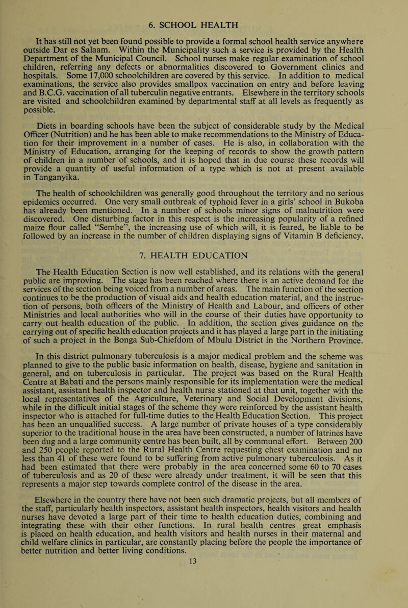6. SCHOOL HEALTH It has still not yet been found possible to provide a formal school health service anywhere outside Dar es Salaam. Within the Municipality such a service is provided by the Health Department of the Municipal Council. School nurses make regular examination of school children, referring any defects or abnormalities discovered to Government clinics and hospitals. Some 17,000 schoolchildren are covered by this service. In addition to medical examinations, the service also provides smallpox vaccination on entry and before leaving and B.C.G. vaccination of all tuberculin negative entrants. Elsewhere in the territory schools are visited and schoolchildren examined by departmental staff at all levels as frequently as possible. Diets in boarding schools have been the subject of considerable study by the Medical Officer (Nutrition) and he has been able to make recommendations to the Ministry of Educa¬ tion for their improvement in a number of cases. He is also, in collaboration with the Ministry of Education, arranging for the keeping of records to show the growth pattern of children in a number of schools, and it is hoped that in due course these records will provide a quantity of useful information of a type which is not at present available in Tanganyika. The health of schoolchildren was generally good throughout the territory and no serious epidemics occurred. One very small outbreak of typhoid fever in a girls’ school in Bukoba has already been mentioned. In a number of schools minor signs of malnutrition were discovered. One disturbing factor in this respect is the increasing popularity of a refined maize flour called “Sembe”, the increasing use of which will, it is feared, be liable to be followed by an increase in the number of children displaying signs of Vitamin B deficiency. 7. HEALTH EDUCATION The Health Education Section is now well established, and its relations with the general public are improving. The stage has been reached where there is an active demand for the services of the section being voiced from a number of areas. The main function of the section continues to be the production of visual aids and health education material, and the instruc¬ tion of persons, both officers of the Ministry of Health and Labour, and officers of other Ministries and local authorities who will in the course of their duties have opportunity to carry out health education of the public. In addition, the section gives guidance on the carrying out of specific health education projects and it has played a large part in the initiating of such a project in the Bonga Sub-Chiefdom of Mbulu District in the Northern Province. In this district pulmonary tuberculosis is a major medical problem and the scheme was planned to give to the public basic information on health, disease, hygiene and sanitation in general, and on tuberculosis in particular. The project was based on the Rural Health Centre at Babati and the persons mainly responsible for its implementation were the medical assistant, assistant health inspector and health nurse stationed at that unit, together with the local representatives of the Agriculture, Veterinary and Social Development divisions,, while in the difficult initial stages of the scheme they were reinforced by the assistant health inspector who is attached for full-time duties to the Health Education Section. This project has been an unqualified success. A large number of private houses of a type considerably superior to the traditional house in the area have been constructed, a number of latrines have been dug and a large community centre has been built, all by communal effort. Between 200 and 250 people reported to the Rural Health Centre requesting chest examination and no less than 41 of these were found to be suffering from active pulmonary tuberculosis. As it had been estimated that there were probably in the area concerned some 60 to 70 cases of tuberculosis and as 20 of these were already under treatment, it will be seen that this represents a major step towards complete control of the disease in the area. Elsewhere in the country there have not been such dramatic projects, but all members of the staff, particularly health inspectors, assistant health inspectors, health visitors and health nurses have devoted a large part of their time to health education duties, combining and integrating these with their other functions. In rural health centres great emphasis is placed on health education, and health visitors and health nurses in their maternal and child welfare clinics in particular, are constantly placing before the people the importance of better nutrition and better living conditions.