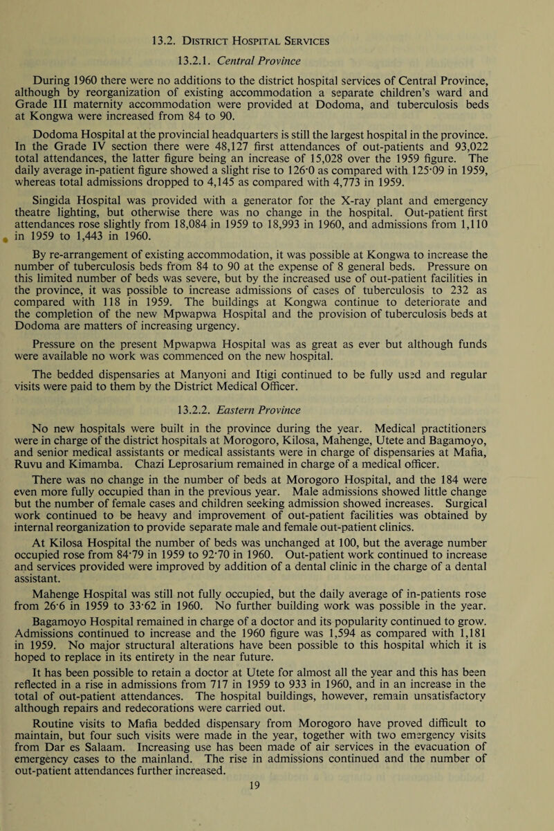 13.2. District Hospital Services 13.2.1. Central Pro vince During 1960 there were no additions to the district hospital services of Central Province, although by reorganization of existing accommodation a separate children’s ward and Grade III maternity accommodation were provided at Dodoma, and tuberculosis beds at Kongwa were increased from 84 to 90. Dodoma Hospital at the provincial headquarters is still the largest hospital in the province. In the Grade IV section there were 48,127 first attendances of out-patients and 93,022 total attendances, the latter figure being an increase of 15,028 over the 1959 figure. The daily average in-patient figure showed a slight rise to 126-0 as compared with 125-09 in 1959, whereas total admissions dropped to 4,145 as compared with 4,773 in 1959. Singida Hospital was provided with a generator for the X-ray plant and emergency theatre lighting, but otherwise there was no change in the hospital. Out-patient first attendances rose slightly from 18,084 in 1959 to 18,993 in 1960, and admissions from 1,110 * in 1959 to 1,443 in 1960. By re-arrangement of existing accommodation, it was possible at Kongwa to increase the number of tuberculosis beds from 84 to 90 at the expense of 8 general beds. Pressure on this limited number of beds was severe, but by the increased use of out-patient facilities in the province, it was possible to increase admissions of cases of tuberculosis to 232 as compared with 118 in 1959. The buildings at Kongwa continue to deteriorate and the completion of the new Mpwapwa Hospital and the provision of tuberculosis beds at Dodoma are matters of increasing urgency. Pressure on the present Mpwapwa Hospital was as great as ever but although funds were available no work was commenced on the new hospital. The bedded dispensaries at Manyoni and Itigi continued to be fully used and regular visits were paid to them by the District Medical Officer. 13.2.2. Eastern Pro vince No new hospitals were built in the province during the year. Medical practitioners were in charge of the district hospitals at Morogoro, Kilosa, Mahenge, Utete and Bagamoyo, and senior medical assistants or medical assistants were in charge of dispensaries at Mafia, Ruvu and Kimamba. Chazi Leprosarium remained in charge of a medical officer. There was no change in the number of beds at Morogoro Hospital, and the 184 were even more fully occupied than in the previous year. Male admissions showed little change but the number of female cases and children seeking admission showed increases. Surgical work continued to be heavy and improvement of out-patient facilities was obtained by internal reorganization to provide separate male and female out-patient clinics. At Kilosa Hospital the number of beds was unchanged at 100, but the average number occupied rose from 84‘79 in 1959 to 92-70 in 1960. Out-patient work continued to increase and services provided were improved by addition of a dental clinic in the charge of a dental assistant. Mahenge Hospital was still not fully occupied, but the daily average of in-patients rose from 26’6 in 1959 to 33-62 in 1960. No further building work was possible in the year. Bagamoyo Hospital remained in charge of a doctor and its popularity continued to grow. Admissions continued to increase and the 1960 figure was 1,594 as compared with 1,181 in 1959. No major structural alterations have been possible to this hospital which it is hoped to replace in its entirety in the near future. It has been possible to retain a doctor at Utete for almost all the year and this has been reflected in a rise in admissions from 717 in 1959 to 933 in 1960, and in an increase in the total of out-patient attendances. The hospital buildings, however, remain unsatisfactory although repairs and redecorations were carried out. Routine visits to Mafia bedded dispensary from Morogoro have proved difficult to maintain, but four such visits were made in the year, together with two emergency visits from Dar es Salaam. Increasing use has been made of air services in the evacuation of emergency cases to the mainland. The rise in admissions continued and the number of out-patient attendances further increased.