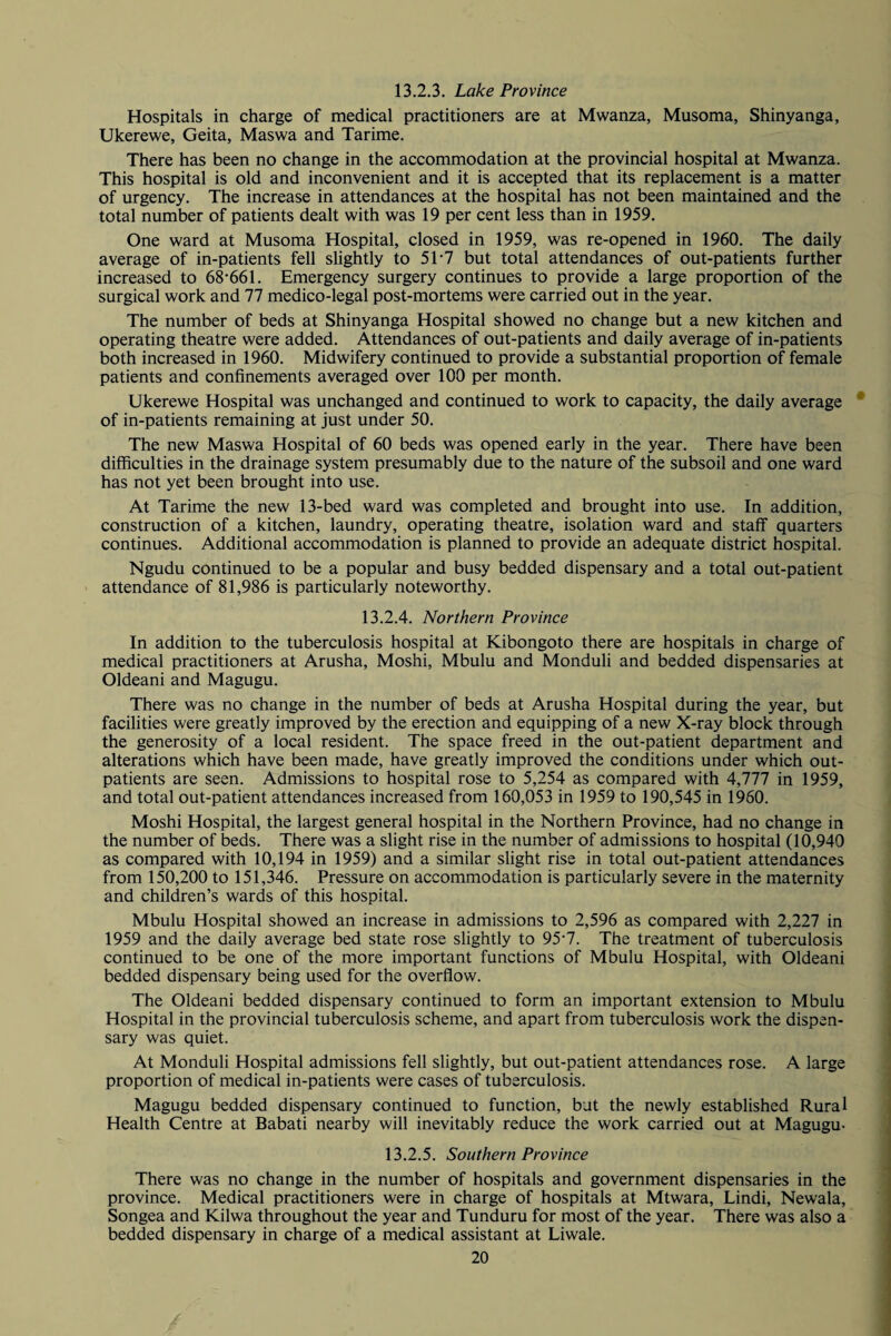 Hospitals in charge of medical practitioners are at Mwanza, Musoma, Shinyanga, Ukerewe, Geita, Maswa and Tarime. There has been no change in the accommodation at the provincial hospital at Mwanza. This hospital is old and inconvenient and it is accepted that its replacement is a matter of urgency. The increase in attendances at the hospital has not been maintained and the total number of patients dealt with was 19 per cent less than in 1959. One ward at Musoma Hospital, closed in 1959, was re-opened in 1960. The daily average of in-patients fell slightly to 51'7 but total attendances of out-patients further increased to 68*661. Emergency surgery continues to provide a large proportion of the surgical work and 77 medico-legal post-mortems were carried out in the year. The number of beds at Shinyanga Hospital showed no change but a new kitchen and operating theatre were added. Attendances of out-patients and daily average of in-patients both increased in 1960. Midwifery continued to provide a substantial proportion of female patients and confinements averaged over 100 per month. Ukerewe Hospital was unchanged and continued to work to capacity, the daily average of in-patients remaining at just under 50. The new Maswa Hospital of 60 beds was opened early in the year. There have been difficulties in the drainage system presumably due to the nature of the subsoil and one ward has not yet been brought into use. At Tarime the new 13-bed ward was completed and brought into use. In addition, construction of a kitchen, laundry, operating theatre, isolation ward and staff quarters continues. Additional accommodation is planned to provide an adequate district hospital. Ngudu continued to be a popular and busy bedded dispensary and a total out-patient attendance of 81,986 is particularly noteworthy. 13.2.4. Northern Province In addition to the tuberculosis hospital at Kibongoto there are hospitals in charge of medical practitioners at Arusha, Moshi, Mbulu and Monduli and bedded dispensaries at Oldeani and Magugu. There was no change in the number of beds at Arusha Hospital during the year, but facilities were greatly improved by the erection and equipping of a new X-ray block through the generosity of a local resident. The space freed in the out-patient department and alterations which have been made, have greatly improved the conditions under which out¬ patients are seen. Admissions to hospital rose to 5,254 as compared with 4,777 in 1959, and total out-patient attendances increased from 160,053 in 1959 to 190,545 in 1960. Moshi Hospital, the largest general hospital in the Northern Province, had no change in the number of beds. There was a slight rise in the number of admissions to hospital (10,940 as compared with 10,194 in 1959) and a similar slight rise in total out-patient attendances from 150,200 to 151,346. Pressure on accommodation is particularly severe in the maternity and children’s wards of this hospital. Mbulu Hospital showed an increase in admissions to 2,596 as compared with 2,227 in 1959 and the daily average bed state rose slightly to 95*7. The treatment of tuberculosis continued to be one of the more important functions of Mbulu Hospital, with Oldeani bedded dispensary being used for the overflow. The Oldeani bedded dispensary continued to form an important extension to Mbulu Hospital in the provincial tuberculosis scheme, and apart from tuberculosis work the dispen¬ sary was quiet. At Monduli Hospital admissions fell slightly, but out-patient attendances rose. A large proportion of medical in-patients were cases of tuberculosis. Magugu bedded dispensary continued to function, but the newly established Rural Health Centre at Babati nearby will inevitably reduce the work carried out at Magugu- 13.2.5. Southern Province There was no change in the number of hospitals and government dispensaries in the province. Medical practitioners were in charge of hospitals at Mtwara, Lindi, Newala, Songea and Kilwa throughout the year and Tunduru for most of the year. There was also a bedded dispensary in charge of a medical assistant at Liwale.