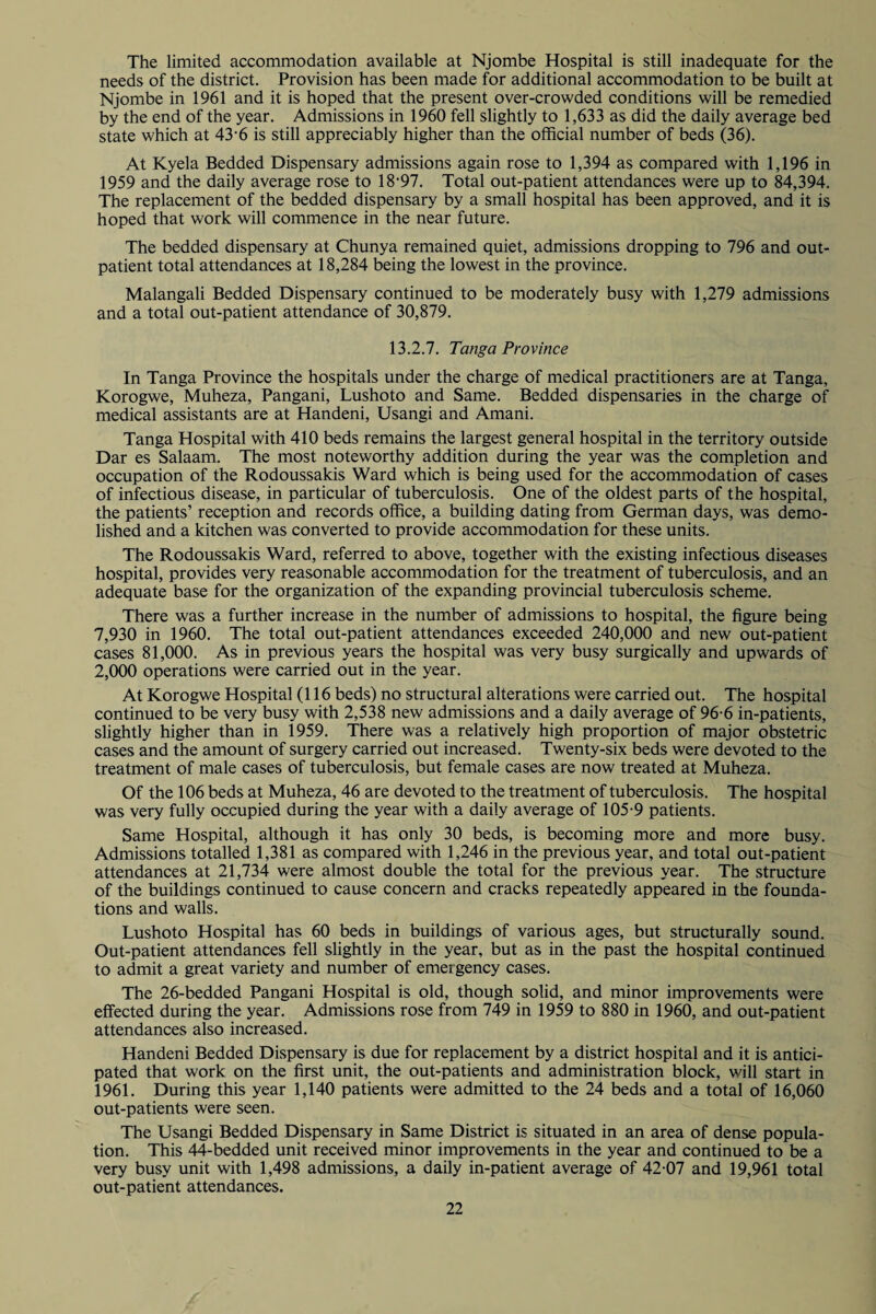 The limited accommodation available at Njombe Hospital is still inadequate for the needs of the district. Provision has been made for additional accommodation to be built at Njombe in 1961 and it is hoped that the present over-crowded conditions will be remedied by the end of the year. Admissions in 1960 fell slightly to 1,633 as did the daily average bed state which at 43'6 is still appreciably higher than the official number of beds (36). At Kyela Bedded Dispensary admissions again rose to 1,394 as compared with 1,196 in 1959 and the daily average rose to 18*97. Total out-patient attendances were up to 84,394. The replacement of the bedded dispensary by a small hospital has been approved, and it is hoped that work will commence in the near future. The bedded dispensary at Chunya remained quiet, admissions dropping to 796 and out¬ patient total attendances at 18,284 being the lowest in the province. Malangali Bedded Dispensary continued to be moderately busy with 1,279 admissions and a total out-patient attendance of 30,879. 13.2.7. Tanga Province In Tanga Province the hospitals under the charge of medical practitioners are at Tanga, Korogwe, Muheza, Pangani, Lushoto and Same. Bedded dispensaries in the charge of medical assistants are at Handeni, Usangi and Amani. Tanga Hospital with 410 beds remains the largest general hospital in the territory outside Dar es Salaam. The most noteworthy addition during the year was the completion and occupation of the Rodoussakis Ward which is being used for the accommodation of cases of infectious disease, in particular of tuberculosis. One of the oldest parts of the hospital, the patients’ reception and records office, a building dating from German days, was demo¬ lished and a kitchen was converted to provide accommodation for these units. The Rodoussakis Ward, referred to above, together with the existing infectious diseases hospital, provides very reasonable accommodation for the treatment of tuberculosis, and an adequate base for the organization of the expanding provincial tuberculosis scheme. There was a further increase in the number of admissions to hospital, the figure being 7,930 in 1960. The total out-patient attendances exceeded 240,000 and new out-patient cases 81,000. As in previous years the hospital was very busy surgically and upwards of 2,000 operations were carried out in the year. At Korogwe Hospital (116 beds) no structural alterations were carried out. The hospital continued to be very busy with 2,538 new admissions and a daily average of 96-6 in-patients, slightly higher than in 1959. There was a relatively high proportion of major obstetric cases and the amount of surgery carried out increased. Twenty-six beds were devoted to the treatment of male cases of tuberculosis, but female cases are now treated at Muheza. Of the 106 beds at Muheza, 46 are devoted to the treatment of tuberculosis. The hospital was very fully occupied during the year with a daily average of 105-9 patients. Same Hospital, although it has only 30 beds, is becoming more and more busy. Admissions totalled 1,381 as compared with 1,246 in the previous year, and total out-patient attendances at 21,734 were almost double the total for the previous year. The structure of the buildings continued to cause concern and cracks repeatedly appeared in the founda¬ tions and walls. Lushoto Hospital has 60 beds in buildings of various ages, but structurally sound. Out-patient attendances fell slightly in the year, but as in the past the hospital continued to admit a great variety and number of emergency cases. The 26-bedded Pangani Hospital is old, though solid, and minor improvements were effected during the year. Admissions rose from 749 in 1959 to 880 in 1960, and out-patient attendances also increased. Handeni Bedded Dispensary is due for replacement by a district hospital and it is antici¬ pated that work on the first unit, the out-patients and administration block, will start in 1961. During this year 1,140 patients were admitted to the 24 beds and a total of 16,060 out-patients were seen. The Usangi Bedded Dispensary in Same District is situated in an area of dense popula¬ tion. This 44-bedded unit received minor improvements in the year and continued to be a very busy unit with 1,498 admissions, a daily in-patient average of 42-07 and 19,961 total out-patient attendances.