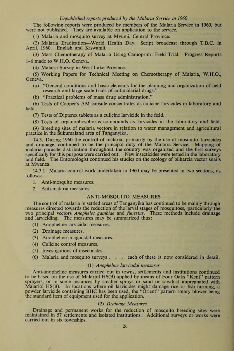 Unpublished reports produced by the Malaria Service in 1960 The following reports were produced by members of the Malaria Service in 1960, but were not published. They are available on application to the service. (1) Malaria and mosquito survey at Mvumi, Central Province. (2) Malaria Eradication—World Health Day. Script broadcast through T.B.C. in April, 1960. English and Kiswahili. (3) Mass Chemotherapy of Malaria Using Camoprim: Field Trial. Progress Reports 1-6 made to W.H.O. Geneva. (4) Malaria Survey in West Lake Province. (5) Working Papers for Technical Meeting on Chemotherapy of Malaria, W.H.O., Geneva. (a) “General conditions and basic elements for the planning and organization of field research and large scale trials of antimalarial drugs.” (b) “Practical problems of mass drug administration.” (6) Tests of Cooper’s AM capsule concentrates as culicine larvicides in laboratory and field. (7) Tests of Dipterex tablets as a culicine larvicide in the field. (8) Tests of organophosphorus compounds as larvicides in the laboratory and field. (9) Breeding sites of malaria vectors in relation to water management and agricultural practice in the Sukumaland area of Tanganyika. 14.3. During 1960 the control of malaria, primarily by the use of mosquito larvicides and drainage, continued to be the principal duty of the Malaria Service. Mapping of malaria parasite distribution throughout the country was organized and the first surveys specifically for this purpose were carried out. New insecticides were tested in the laboratory and field. The Entomologist continued his studies on the ecology of bilharzia vector snails at Mwanza. 14.3.1. Malaria control work undertaken in 1960 may be presented in two sections, as follows:— 1. Anti-mosquito measures. 2. Anti-malaria measures. ANTI-MOSQUITO MEASURES The control of malaria in settled areas of Tanganyika has continued to be mainly through measures directed towards the reduction of the larval stages of mosquitoes, particularly the two principal vectors Anopheles gambiae and funestus. These methods include drainage and larviciding. The measures may be summarized thus: (1) Anopheline larvicidal measures. (2) Drainage measures. (3) Anopheline imagocidal measures. (4) Culicine control measures. (5) Investigations of insecticides. (6) Malaria and mosquito surveys . . . each of these is now considered in detail. (1) Anopheline larvicidal measures Anti-anopheline measures carried out in towns, settlements and institutions continued to be based on the use of Malariol HS(B) applied by means of Four Oaks “Kent” pattern sprayers, or in some instances by smaller sprays or sand or sawdust impregnated with Malariol HS(B). In locations where oil larvicides might damage rice or fish farming, a powder larvicide containing BHC has been used, the “Orient” pattern rotary blower being the standard item of equipment used for the application. (2) Drainage Measures Drainage and permanent works for the reduction of mosquito breeding sites were maintained in 57 settlements and isolated institutions. Additional surveys or works were carried out in six townships.