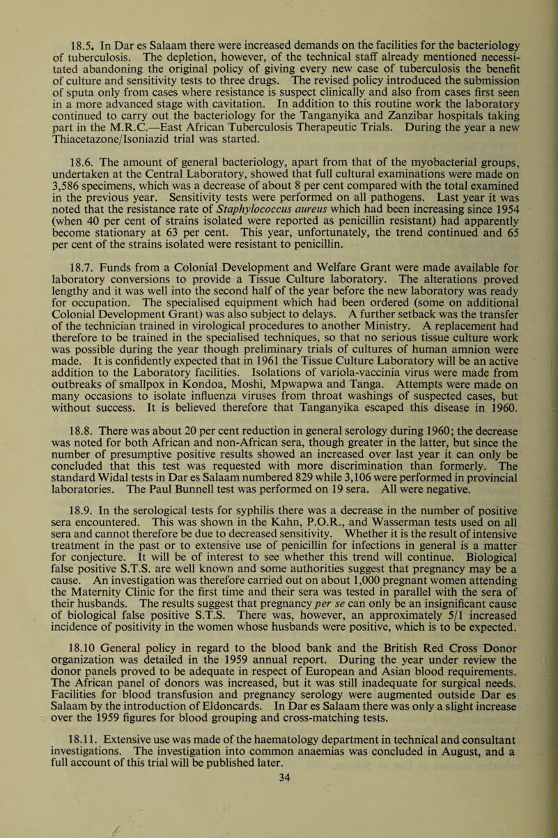 18.5. In Dar es Salaam there were increased demands on the facilities for the bacteriology of tuberculosis. The depletion, however, of the technical staff already mentioned necessi¬ tated abandoning the original policy of giving every new case of tuberculosis the benefit of culture and sensitivity tests to three drugs. The revised policy introduced the submission of sputa only from cases where resistance is suspect clinically and also from cases first seen in a more advanced stage with cavitation. In addition to this routine work the laboratory continued to carry out the bacteriology for the Tanganyika and Zanzibar hospitals taking part in the M.R.C.—East African Tuberculosis Therapeutic Trials. During the year a new Thiacetazone/Isoniazid trial was started. 18.6. The amount of general bacteriology, apart from that of the myobacterial groups, undertaken at the Central Laboratory, showed that full cultural examinations were made on 3,586 specimens, which was a decrease of about 8 per cent compared with the total examined in the previous year. Sensitivity tests were performed on all pathogens. Last year it was noted that the resistance rate of Staphylococcus aureus which had been increasing since 1954 (when 40 per cent of strains isolated were reported as penicillin resistant) had apparently become stationary at 63 per cent. This year, unfortunately, the trend continued and 65 per cent of the strains isolated were resistant to penicillin. 18.7. Funds from a Colonial Development and Welfare Grant were made available for laboratory conversions to provide a Tissue Culture laboratory. The alterations proved lengthy and it was well into the second half of the year before the new laboratory was ready for occupation. The specialised equipment which had been ordered (some on additional Colonial Development Grant) was also subject to delays. A further setback was the transfer of the technician trained in virological procedures to another Ministry. A replacement had therefore to be trained in the specialised techniques, so that no serious tissue culture work was possible during the year though preliminary trials of cultures of human amnion were made. It is confidently expected that in 1961 the Tissue Culture Laboratory will be an active addition to the Laboratory facilities. Isolations of variola-vaccinia virus were made from outbreaks of smallpox in Kondoa, Moshi, Mpwapwa and Tanga. Attempts were made on many occasions to isolate influenza viruses from throat washings of suspected cases, but without success. It is believed therefore that Tanganyika escaped this disease in 1960. 18.8. There was about 20 per cent reduction in general serology during 1960; the decrease was noted for both African and non-African sera, though greater in the latter, but since the number of presumptive positive results showed an increased over last year it can only be concluded that this test was requested with more discrimination than formerly. The standard Widal tests in Dar es Salaam numbered 829 while 3,106 were performed in provincial laboratories. The Paul Bunnell test was performed on 19 sera. All were negative. 18.9. In the serological tests for syphilis there was a decrease in the number of positive sera encountered. This was shown in the Kahn, P.O.R., and Wasserman tests used on all sera and cannot therefore be due to decreased sensitivity. Whether it is the result of intensive treatment in the past or to extensive use of penicillin for infections in general is a matter for conjecture. It will be of interest to see whether this trend will continue. Biological false positive S.T.S. are well known and some authorities suggest that pregnancy may be a cause. An investigation was therefore carried out on about 1,000 pregnant women attending the Maternity Clinic for the first time and their sera was tested in parallel with the sera of their husbands. The results suggest that pregnancy per se can only be an insignificant cause of biological false positive S.T.S. There was, however, an approximately 5/1 increased incidence of positivity in the women whose husbands were positive, which is to be expected. 18.10 General policy in regard to the blood bank and the British Red Cross Donor organization was detailed in the 1959 annual report. During the year under review the donor panels proved to be adequate in respect of European and Asian blood requirements. The African panel of donors was increased, but it was still inadequate for surgical needs. Facilities for blood transfusion and pregnancy serology were augmented outside Dar es Salaam by the introduction of Eldoncards. In Dar es Salaam there was only a slight increase over the 1959 figures for blood grouping and cross-matching tests. 18.11. Extensive use was made of the haematology department in technical and consultant investigations. The investigation into common anaemias was concluded in August, and a full account of this trial will be published later.