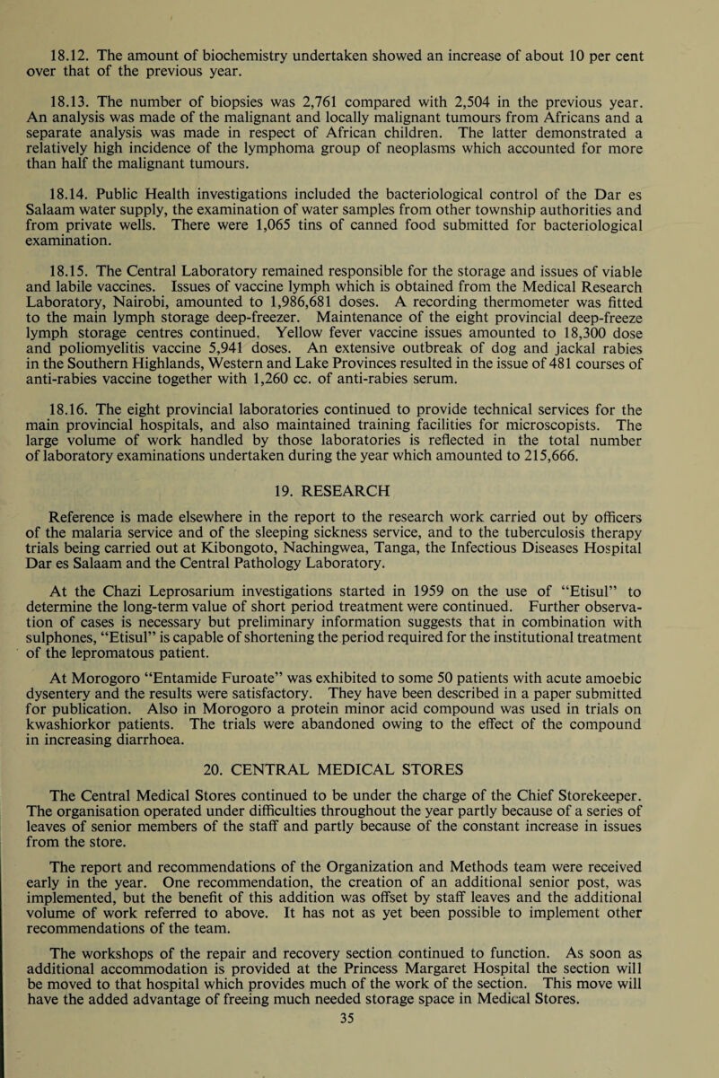 18.12. The amount of biochemistry undertaken showed an increase of about 10 per cent over that of the previous year. 18.13. The number of biopsies was 2,761 compared with 2,504 in the previous year. An analysis was made of the malignant and locally malignant tumours from Africans and a separate analysis was made in respect of African children. The latter demonstrated a relatively high incidence of the lymphoma group of neoplasms which accounted for more than half the malignant tumours. 18.14. Public Health investigations included the bacteriological control of the Dar es Salaam water supply, the examination of water samples from other township authorities and from private wells. There were 1,065 tins of canned food submitted for bacteriological examination. 18.15. The Central Laboratory remained responsible for the storage and issues of viable and labile vaccines. Issues of vaccine lymph which is obtained from the Medical Research Laboratory, Nairobi, amounted to 1,986,681 doses. A recording thermometer was fitted to the main lymph storage deep-freezer. Maintenance of the eight provincial deep-freeze lymph storage centres continued. Yellow fever vaccine issues amounted to 18,300 dose and poliomyelitis vaccine 5,941 doses. An extensive outbreak of dog and jackal rabies in the Southern Highlands, Western and Lake Provinces resulted in the issue of 481 courses of anti-rabies vaccine together with 1,260 cc. of anti-rabies serum. 18.16. The eight provincial laboratories continued to provide technical services for the main provincial hospitals, and also maintained training facilities for microscopists. The large volume of work handled by those laboratories is reflected in the total number of laboratory examinations undertaken during the year which amounted to 215,666. 19. RESEARCH Reference is made elsewhere in the report to the research work carried out by officers of the malaria service and of the sleeping sickness service, and to the tuberculosis therapy trials being carried out at Kibongoto, Nachingwea, Tanga, the Infectious Diseases Hospital Dar es Salaam and the Central Pathology Laboratory. At the Chazi Leprosarium investigations started in 1959 on the use of “Etisul” to determine the long-term value of short period treatment were continued. Further observa¬ tion of cases is necessary but preliminary information suggests that in combination with sulphones, “Etisul” is capable of shortening the period required for the institutional treatment of the lepromatous patient. At Morogoro “Entamide Furoate” was exhibited to some 50 patients with acute amoebic dysentery and the results were satisfactory. They have been described in a paper submitted for publication. Also in Morogoro a protein minor acid compound was used in trials on kwashiorkor patients. The trials were abandoned owing to the effect of the compound in increasing diarrhoea. 20. CENTRAL MEDICAL STORES The Central Medical Stores continued to be under the charge of the Chief Storekeeper. The organisation operated under difficulties throughout the year partly because of a series of leaves of senior members of the staff and partly because of the constant increase in issues from the store. The report and recommendations of the Organization and Methods team were received early in the year. One recommendation, the creation of an additional senior post, was implemented, but the benefit of this addition was offset by staff leaves and the additional volume of work referred to above. It has not as yet been possible to implement other recommendations of the team. The workshops of the repair and recovery section continued to function. As soon as additional accommodation is provided at the Princess Margaret Hospital the section will be moved to that hospital which provides much of the work of the section. This move will have the added advantage of freeing much needed storage space in Medical Stores.