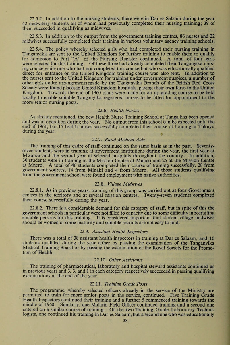 22.5.2. In addition to the nursing students, there were in Dar es Salaam during the year 42 midwifery students all of whom had previously completed their nursing training; 39 of them succeeded in qualifying as midwives. 22.5.3. In addition to the output from the government training centres, 86 nurses and 22 midwives successfully completed their training in various voluntary agency training schools. 22.5.4. The policy whereby selected girls who had completed their nursing training in Tanganyika are sent to the United Kingdom for further training to enable them to qualify for admission to Part “A” of the Nursing Register continued. A total of four girls were selected for this training. Of these three had already completed their Tanganyika nurs¬ ing course, while one who had not completed this course but who was educationally qualified direct for entrance on the United Kingdom training course was also sent. In addition to the nurses sent to the United Kingdom for training under government auspices, a number of other girls under arrangements made by the Tanganyika Branch of the British Red Cross Society,were found places in United Kingdom hospitals, paying their own fares to the United Kingdom. Towards the end of 1960 plans were made for an up-grading course to be held locally to enable suitable Tanganyika registered nurses to be fitted for appointment to the more senior nursing posts. 22.6. Health Nurses As already mentioned, the new Health Nurse Training School at Tanga has been opened and was in operation during the year. No output from this school can be expected until the end of 1961, but 15 health nurses successfully completed their course of training at Tukuyu during the year. 22.7. Rural Medical Aids The training of this cadre of staff continued on the same basis as in the past. Seventy- seven students were in training at government institutions during the year, the first year at Mwanza and the second year at selected hospitals throughout the country. In addition, 36 students were in training at the Mission Centre at Minaki and 25 at the Mission Centre at Mnero. A total of 46 students completed their course of training successfully, 28 from government sources, 14 from Minaki and 4 from Mnero. All those students qualifying from the government school were found employment with native authorities. 22.8. Village Midwives 22.8.1. As in previous years, training of this group was carried out at four Government centres in the territory and at several mission centres. Twenty-seven students completed their course successfully during the year. 22.8.2. There is a considerable demand for this category of staff, but in spite of this the government schools in particular were not filled to capacity due to some difficulty in recruiting suitable persons for this training. It is considered important that student village midwives should be women of some maturity and suitable recruits are not easy to find. 22.9. Assistant Health Inspectors There was a total of 38 assistant health inspectors in training at Dar es Salaam, and 10 students qualified during the year either by passing the examination of the Tanganyika Medical Training Board or by passing the examination of the Royal Society for the Promo¬ tion of Health. 22.10. Other Assistants The training of pharmaceutical, laboratory and hospital steward assistants continued as in previous years and 3,3, and 1 in each category respectively succeeded in passing qualifying examinations at the end of the year. 22.11. Training Grade Posts The programme, whereby selected officers already in the service of the Ministry are permitted to train for more senior posts in the service, continued. Five Training Grade Health Inspectors continued their training and a further 5 commenced training towards the middle of 1960. Similarly, one Malaria Field Officer continued training and a second one entered on a similar course of training. Of the two Training Grade Laboratory Techno¬ logists, one continued his training in Dar es Salaam, but a second one who was educationally