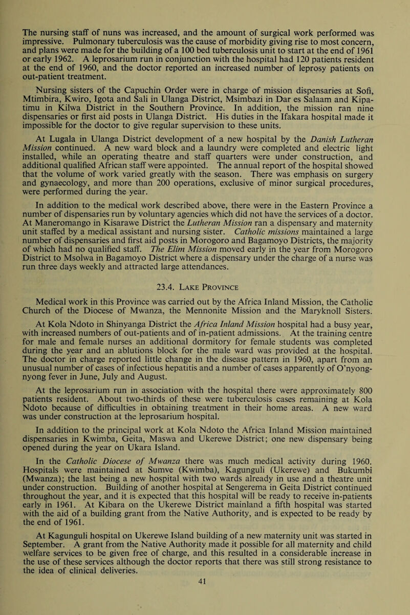 The nursing staff of nuns was increased, and the amount of surgical work performed was impressive. Pulmonary tuberculosis was the cause of morbidity giving rise to most concern, and plans were made for the building of a 100 bed tuberculosis unit to start at the end of 1961 or early 1962. A leprosarium run in conjunction with the hospital had 120 patients resident at the end of 1960, and the doctor reported an increased number of leprosy patients on out-patient treatment. Nursing sisters of the Capuchin Order were in charge of mission dispensaries at Sofi, Mtimbira, Kwiro, Igota and Sali in Ulanga District, Msimbazi in Dar es Salaam and Kipa- timu in Kilwa District in the Southern Province. In addition, the mission ran nine dispensaries or first aid posts in Ulanga District. His duties in the Ifakara hospital made it impossible for the doctor to give regular supervision to these units. At Lugala in Ulanga District development of a new hospital by the Danish Lutheran Mission continued. A new ward block and a laundry were completed and electric light installed, while an operating theatre and staff quarters were under construction, and additional qualified African staff were appointed. The annual report of the hospital showed that the volume of work varied greatly with the season. There was emphasis on surgery and gynaecology, and more than 200 operations, exclusive of minor surgical procedures, were performed during the year. In addition to the medical work described above, there were in the Eastern Province a number of dispensaries run by voluntary agencies which did not have the services of a doctor. At Maneromango in Kisarawe District the Lutheran Mission ran a dispensary and maternity unit staffed by a medical assistant and nursing sister. Catholic missions maintained a large number of dispensaries and first aid posts in Morogoro and Bagamoyo Districts, the majority of which had no qualified staff. The Elim Mission moved early in the year from Morogoro District to Msolwa in Bagamoyo District where a dispensary under the charge of a nurse was run three days weekly and attracted large attendances. 23.4. Lake Province Medical work in this Province was carried out by the Africa Inland Mission, the Catholic Church of the Diocese of Mwanza, the Mennonite Mission and the Maryknoll Sisters. At Kola Ndoto in Shinyanga District the Africa Inland Mission hospital had a busy year, with increased numbers of out-patients and of in-patient admissions. At the training centre for male and female nurses an additional dormitory for female students was completed during the year and an ablutions block for the male ward was provided at the hospital. The doctor in charge reported little change in the disease pattern in 1960, apart from an unusual number of cases of infectious hepatitis and a number of cases apparently of O’nyong- nyong fever in June, July and August. At the leprosarium run in association with the hospital there were approximately 800 patients resident. About two-thirds of these were tuberculosis cases remaining at Kola Ndoto because of difficulties in obtaining treatment in their home areas. A new ward was under construction at the leprosarium hospital. In addition to the principal work at Kola Ndoto the Africa Inland Mission maintained dispensaries in Kwimba, Geita, Maswa and Ukerewe District; one new dispensary being opened during the year on Ukara Island. In the Catholic Diocese of Mwanza there was much medical activity during 1960. Hospitals were maintained at Sumve (Kwimba), Kagunguli (Ukerewe) and Bukumbi (Mwanza); the last being a new hospital with two wards already in use and a theatre unit under construction. Building of another hospital at Sengerema in Geita District continued throughout the year, and it is expected that this hospital will be ready to receive in-patients early in 1961. At Kibara on the Ukerewe District mainland a fifth hospital was started with the aid of a building grant from the Native Authority, and is expected to be ready by the end of 1961. At Kagunguli hospital on Ukerewe Island building of a new maternity unit was started in September. A grant from the Native Authority made it possible for all maternity and child welfare services to be given free of charge, and this resulted in a considerable increase in the use of these services although the doctor reports that there was still strong resistance to the idea of clinical deliveries.