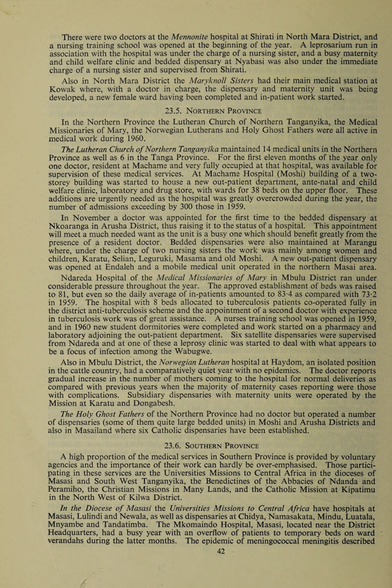There were two doctors at the Mennonite hospital at Shirati in North Mara District, and a nursing training school was opened at the beginning of the year. A leprosarium run in association with the hospital was under the charge of a nursing sister, and a busy maternity and child welfare clinic and bedded dispensary at Nyabasi was also under the immediate charge of a nursing sister and supervised from Shirati. Also in North Mara District the Maryknoll Sisters had their main medical station at Kowak where, with a doctor in charge, the dispensary and maternity unit was being developed, a new female ward having been completed and in-patient work started. 23.5. Northern Province In the Northern Province the Lutheran Church of Northern Tanganyika, the Medical Missionaries of Mary, the Norwegian Lutherans and Holy Ghost Fathers were all active in medical work during 1960. The Lutheran Church of Northern Tanganyika maintained 14 medical units in the Northern Province as well as 6 in the Tanga Province. For the first eleven months of the year only one doctor, resident at Machame and very fully occupied at that hospital, was available for supervision of these medical services. At Machame Hospital (Moshi) building of a two- storey building was started to house a new out-patient department, ante-natal and child welfare clinic, laboratory and drug store, with wards for 38 beds on the upper floor. These additions are urgently needed as the hospital was greatly overcrowded during the year, the number of admissions exceeding by 300 those in 1959. In November a doctor was appointed for the first time to the bedded dispensary at Nkoaranga in Arusha District, thus raising it to the status of a hospital. This appointment will meet a much needed want as the unit is a busy one which should benefit greatly from the presence of a resident doctor. Bedded dispensaries were also maintained at Marangu where, under the charge of two nursing sisters the work was mainly among women and children, Karatu, Selian, Leguruki, Masama and old Moshi. A new out-patient dispensary was opened at Endaleh and a mobile medical unit operated in the northern Masai area. Ndareda Hospital of the Medical Missionaries of Mary in Mbulu District ran under considerable pressure throughout the year. The approved establishment of beds was raised to 81, but even so the daily average of in-patients amounted to 83-4 as compared with 73-2 in 1959. The hospital with 8 beds allocated to tuberculosis patients co-operated fully in the district anti-tuberculosis scheme and the appointment of a second doctor with experience in tuberculosis work was of great assistance. A nurses training school was opened in 1959, and in 1960 new student dormitories were completed and work started on a pharmacy and laboratory adjoining the out-patient department. Six satellite dispensaries were supervised from Ndareda and at one of these a leprosy clinic was started to deal with what appears to be a focus of infection among the Wabugwe. Also in Mbulu District, the Norwegian Lutheran hospital at Haydom, an isolated position in the cattle country, had a comparatively quiet year with no epidemics. The doctor reports gradual increase in the number of mothers coming to the hospital for normal deliveries as compared with previous years when the majority of maternity cases reporting were those with complications. Subsidiary dispensaries with maternity units were operated by the Mission at Karatu and Dongabesh. The Holy Ghost Fathers of the Northern Province had no doctor but operated a number of dispensaries (some of them quite large bedded units) in Moshi and Arusha Districts and also in Masailand where six Catholic dispensaries have been established. 23.6. Southern Province A high proportion of the medical services in Southern Province is provided by voluntary agencies and the importance of their work can hardly be over-emphasised. Those partici¬ pating in these services are the Universities Missions to Central Africa in the dioceses of Masasi and South West Tanganyika, the Benedictines of the Abbacies of Ndanda and Peramiho, the Christian Missions in Many Lands, and the Catholic Mission at Kipatimu in the North West of Kilwa District. In the Diocese of Masasi the Universities Missions to Central Africa have hospitals at Masasi, Lulindi and Newala, as well as dispensaries at Chidya, Namasakata, Mindu, Luatala, Mnyambe and Tandatimba. The Mkomaindo Hospital, Masasi, located near the District Headquarters, had a busy year with an overflow of patients to temporary beds on ward verandahs during the latter months. The epidemic of meningococcal meningitis described