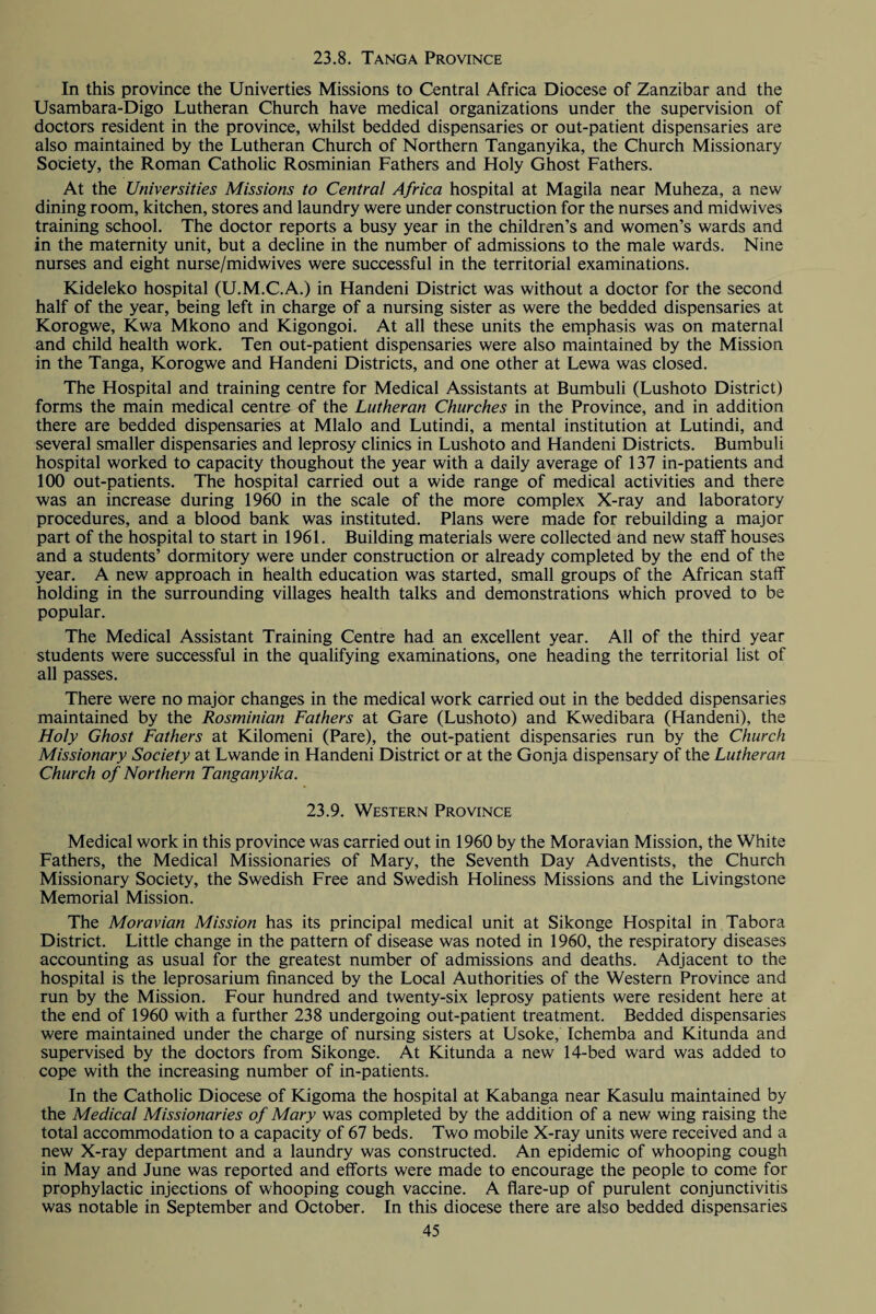 23.8. Tanga Province In this province the Univerties Missions to Central Africa Diocese of Zanzibar and the Usambara-Digo Lutheran Church have medical organizations under the supervision of doctors resident in the province, whilst bedded dispensaries or out-patient dispensaries are also maintained by the Lutheran Church of Northern Tanganyika, the Church Missionary Society, the Roman Catholic Rosminian Fathers and Holy Ghost Fathers. At the Universities Missions to Central Africa hospital at Magila near Muheza, a new dining room, kitchen, stores and laundry were under construction for the nurses and midwives training school. The doctor reports a busy year in the children’s and women’s wards and in the maternity unit, but a decline in the number of admissions to the male wards. Nine nurses and eight nurse/midwives were successful in the territorial examinations. Kideleko hospital (U.M.C.A.) in Handeni District was without a doctor for the second half of the year, being left in charge of a nursing sister as were the bedded dispensaries at Korogwe, Kwa Mkono and Kigongoi. At all these units the emphasis was on maternal and child health work. Ten out-patient dispensaries were also maintained by the Mission in the Tanga, Korogwe and Handeni Districts, and one other at Lewa was closed. The Hospital and training centre for Medical Assistants at Bumbuli (Lushoto District) forms the main medical centre of the Lutheran Churches in the Province, and in addition there are bedded dispensaries at Mlalo and Lutindi, a mental institution at Lutindi, and several smaller dispensaries and leprosy clinics in Lushoto and Handeni Districts. Bumbuli hospital worked to capacity thoughout the year with a daily average of 137 in-patients and 100 out-patients. The hospital carried out a wide range of medical activities and there was an increase during 1960 in the scale of the more complex X-ray and laboratory procedures, and a blood bank was instituted. Plans were made for rebuilding a major part of the hospital to start in 1961. Building materials were collected and new staff houses and a students’ dormitory were under construction or already completed by the end of the year. A new approach in health education was started, small groups of the African staff holding in the surrounding villages health talks and demonstrations which proved to be popular. The Medical Assistant Training Centre had an excellent year. All of the third year students were successful in the qualifying examinations, one heading the territorial list of all passes. There were no major changes in the medical work carried out in the bedded dispensaries maintained by the Rosminian Fathers at Gare (Lushoto) and Kwedibara (Handeni), the Holy Ghost Fathers at Kilomeni (Pare), the out-patient dispensaries run by the Church Missionary Society at Lwande in Handeni District or at the Gonja dispensary of the Lutheran Church of Northern Tanganyika. 23.9. Western Province Medical work in this province was carried out in 1960 by the Moravian Mission, the White Fathers, the Medical Missionaries of Mary, the Seventh Day Adventists, the Church Missionary Society, the Swedish Free and Swedish Holiness Missions and the Livingstone Memorial Mission. The Moravian Mission has its principal medical unit at Sikonge Hospital in Tabora District. Little change in the pattern of disease was noted in 1960, the respiratory diseases accounting as usual for the greatest number of admissions and deaths. Adjacent to the hospital is the leprosarium financed by the Local Authorities of the Western Province and run by the Mission. Four hundred and twenty-six leprosy patients were resident here at the end of 1960 with a further 238 undergoing out-patient treatment. Bedded dispensaries were maintained under the charge of nursing sisters at Usoke, Ichemba and Kitunda and supervised by the doctors from Sikonge. At Kitunda a new 14-bed ward was added to cope with the increasing number of in-patients. In the Catholic Diocese of Kigoma the hospital at Kabanga near Kasulu maintained by the Medical Missionaries of Mary was completed by the addition of a new wing raising the total accommodation to a capacity of 67 beds. Two mobile X-ray units were received and a new X-ray department and a laundry was constructed. An epidemic of whooping cough in May and June was reported and efforts were made to encourage the people to come for prophylactic injections of whooping cough vaccine. A flare-up of purulent conjunctivitis was notable in September and October. In this diocese there are also bedded dispensaries