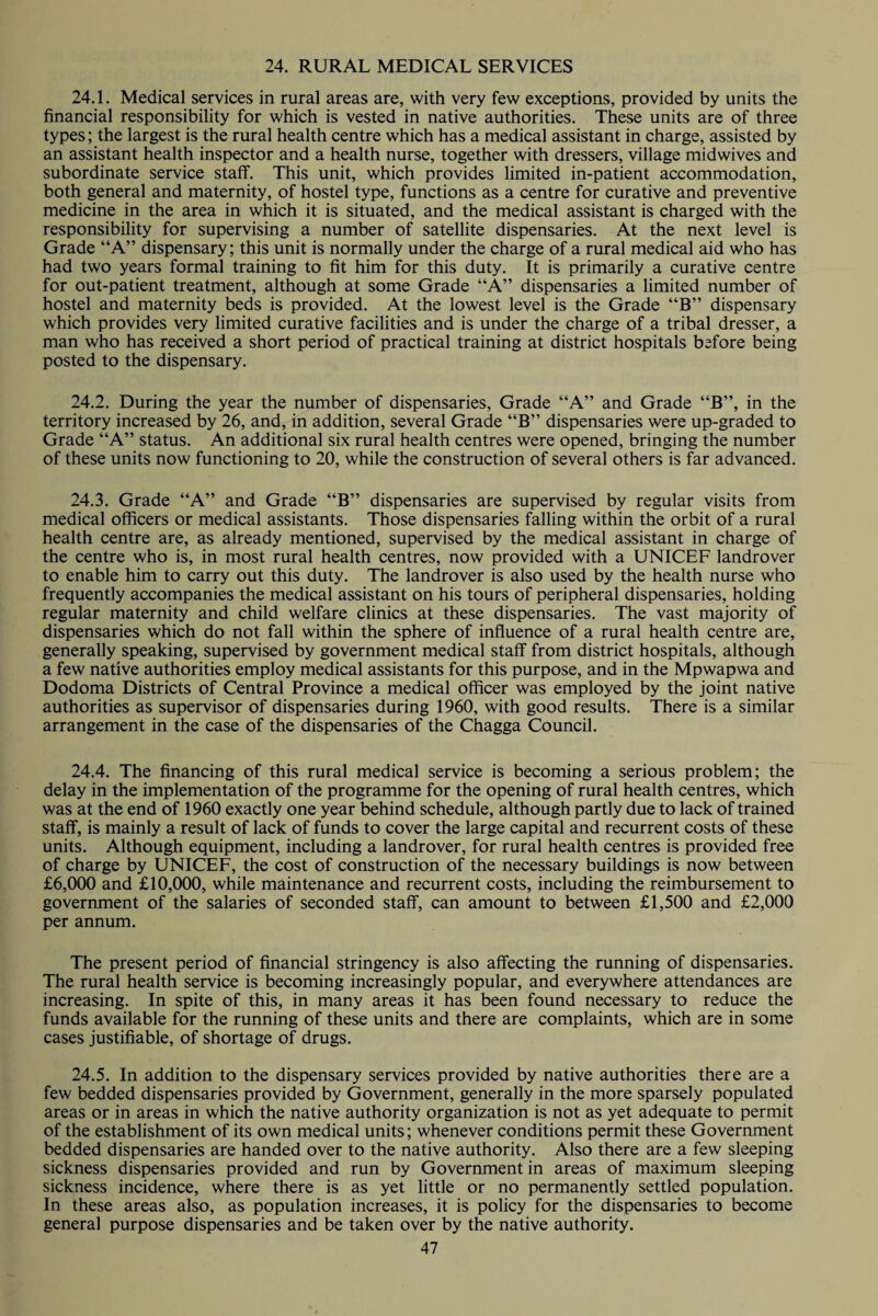 24. RURAL MEDICAL SERVICES 24.1. Medical services in rural areas are, with very few exceptions, provided by units the financial responsibility for which is vested in native authorities. These units are of three types; the largest is the rural health centre which has a medical assistant in charge, assisted by an assistant health inspector and a health nurse, together with dressers, village midwives and subordinate service staff. This unit, which provides limited in-patient accommodation, both general and maternity, of hostel type, functions as a centre for curative and preventive medicine in the area in which it is situated, and the medical assistant is charged with the responsibility for supervising a number of satellite dispensaries. At the next level is Grade “A” dispensary; this unit is normally under the charge of a rural medical aid who has had two years formal training to fit him for this duty. It is primarily a curative centre for out-patient treatment, although at some Grade “A” dispensaries a limited number of hostel and maternity beds is provided. At the lowest level is the Grade “B” dispensary which provides very limited curative facilities and is under the charge of a tribal dresser, a man who has received a short period of practical training at district hospitals before being posted to the dispensary. 24.2. During the year the number of dispensaries, Grade “A” and Grade “B”, in the territory increased by 26, and, in addition, several Grade “B” dispensaries were up-graded to Grade “A” status. An additional six rural health centres were opened, bringing the number of these units now functioning to 20, while the construction of several others is far advanced. 24.3. Grade “A” and Grade “B” dispensaries are supervised by regular visits from medical officers or medical assistants. Those dispensaries falling within the orbit of a rural health centre are, as already mentioned, supervised by the medical assistant in charge of the centre who is, in most rural health centres, now provided with a UNICEF landrover to enable him to carry out this duty. The landrover is also used by the health nurse who frequently accompanies the medical assistant on his tours of peripheral dispensaries, holding regular maternity and child welfare clinics at these dispensaries. The vast majority of dispensaries which do not fall within the sphere of influence of a rural health centre are, generally speaking, supervised by government medical staff from district hospitals, although a few native authorities employ medical assistants for this purpose, and in the Mpwapwa and Dodoma Districts of Central Province a medical officer was employed by the joint native authorities as supervisor of dispensaries during 1960, with good results. There is a similar arrangement in the case of the dispensaries of the Chagga Council. 24.4. The financing of this rural medical service is becoming a serious problem; the delay in the implementation of the programme for the opening of rural health centres, which was at the end of 1960 exactly one year behind schedule, although partly due to lack of trained staff, is mainly a result of lack of funds to cover the large capital and recurrent costs of these units. Although equipment, including a landrover, for rural health centres is provided free of charge by UNICEF, the cost of construction of the necessary buildings is now between £6,000 and £10,000, while maintenance and recurrent costs, including the reimbursement to government of the salaries of seconded staff, can amount to between £1,500 and £2,000 per annum. The present period of financial stringency is also affecting the running of dispensaries. The rural health service is becoming increasingly popular, and everywhere attendances are increasing. In spite of this, in many areas it has been found necessary to reduce the funds available for the running of these units and there are complaints, which are in some cases justifiable, of shortage of drugs. 24.5. In addition to the dispensary services provided by native authorities there are a few bedded dispensaries provided by Government, generally in the more sparsely populated areas or in areas in which the native authority organization is not as yet adequate to permit of the establishment of its own medical units; whenever conditions permit these Government bedded dispensaries are handed over to the native authority. Also there are a few sleeping sickness dispensaries provided and run by Government in areas of maximum sleeping sickness incidence, where there is as yet little or no permanently settled population. In these areas also, as population increases, it is policy for the dispensaries to become general purpose dispensaries and be taken over by the native authority.