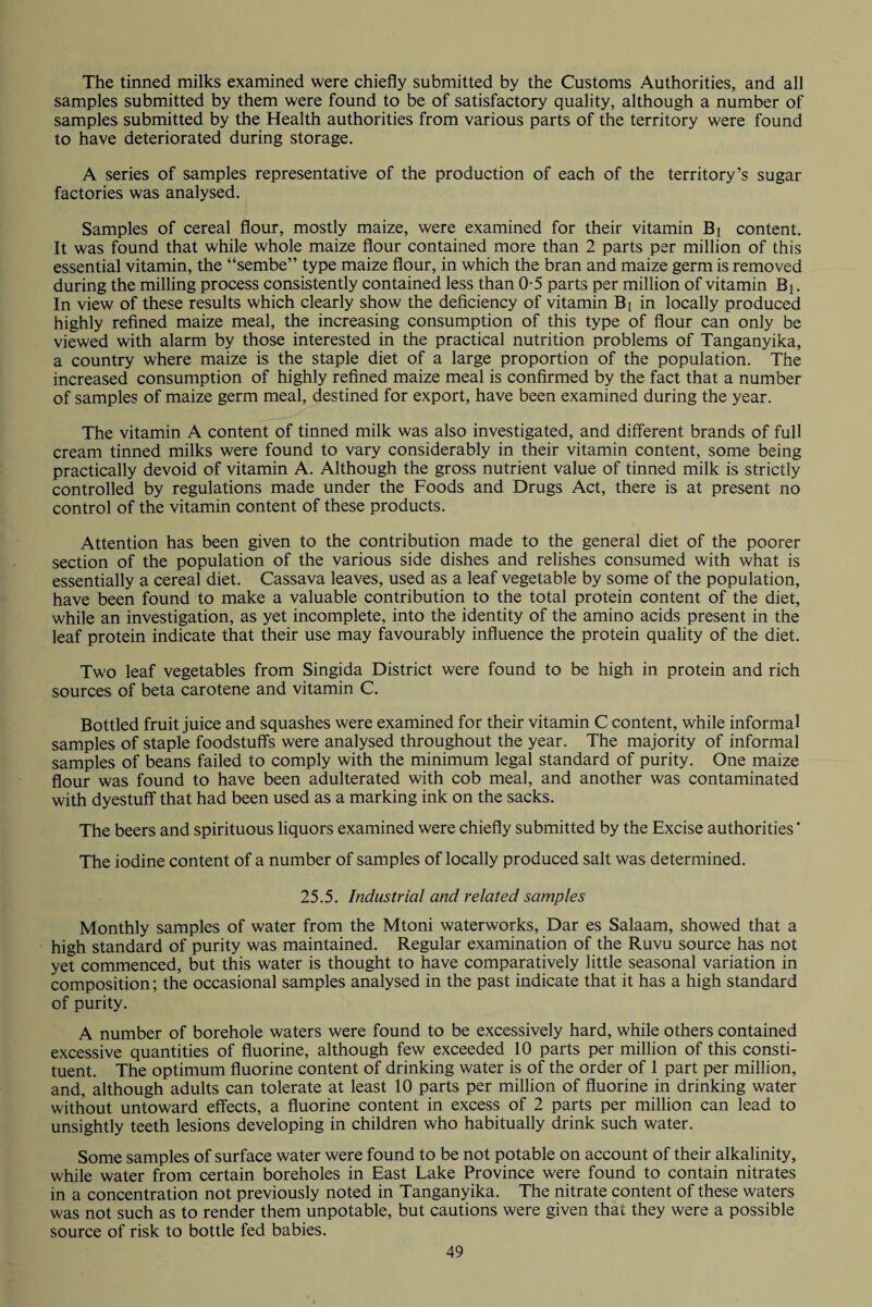 The tinned milks examined were chiefly submitted by the Customs Authorities, and all samples submitted by them were found to be of satisfactory quality, although a number of samples submitted by the Health authorities from various parts of the territory were found to have deteriorated during storage. A series of samples representative of the production of each of the territory’s sugar factories was analysed. Samples of cereal flour, mostly maize, were examined for their vitamin Bi content. It was found that while whole maize flour contained more than 2 parts per million of this essential vitamin, the “sembe” type maize flour, in which the bran and maize germ is removed during the milling process consistently contained less than 0-5 parts per million of vitamin Bi. In view of these results which clearly show the deficiency of vitamin B( in locally produced highly refined maize meal, the increasing consumption of this type of flour can only be viewed with alarm by those interested in the practical nutrition problems of Tanganyika, a country where maize is the staple diet of a large proportion of the population. The increased consumption of highly refined maize meal is confirmed by the fact that a number of samples of maize germ meal, destined for export, have been examined during the year. The vitamin A content of tinned milk was also investigated, and different brands of full cream tinned milks were found to vary considerably in their vitamin content, some being practically devoid of vitamin A. Although the gross nutrient value of tinned milk is strictly controlled by regulations made under the Foods and Drugs Act, there is at present no control of the vitamin content of these products. Attention has been given to the contribution made to the general diet of the poorer section of the population of the various side dishes and relishes consumed with what is essentially a cereal diet. Cassava leaves, used as a leaf vegetable by some of the population, have been found to make a valuable contribution to the total protein content of the diet, while an investigation, as yet incomplete, into the identity of the amino acids present in the leaf protein indicate that their use may favourably influence the protein quality of the diet. Two leaf vegetables from Singida District were found to be high in protein and rich sources of beta carotene and vitamin C. Bottled fruit juice and squashes were examined for their vitamin C content, while informal samples of staple foodstuff's were analysed throughout the year. The majority of informal samples of beans failed to comply with the minimum legal standard of purity. One maize flour was found to have been adulterated with cob meal, and another was contaminated with dyestuff that had been used as a marking ink on the sacks. The beers and spirituous liquors examined were chiefly submitted by the Excise authorities ’ The iodine content of a number of samples of locally produced salt was determined. 25.5. Industrial and related samples Monthly samples of water from the Mtoni waterworks, Dar es Salaam, showed that a high standard of purity was maintained. Regular examination of the Ruvu source has not yet commenced, but this water is thought to have comparatively little seasonal variation in composition; the occasional samples analysed in the past indicate that it has a high standard of purity. A number of borehole waters were found to be excessively hard, while others contained excessive quantities of fluorine, although few exceeded 10 parts per million of this consti¬ tuent. The optimum fluorine content of drinking water is of the order of 1 part per million, and, although adults can tolerate at least 10 parts per million of fluorine in drinking water without untoward effects, a fluorine content in excess of 2 parts per million can lead to unsightly teeth lesions developing in children who habitually drink such water. Some samples of surface water were found to be not potable on account of their alkalinity, while water from certain boreholes in East Lake Province were found to contain nitrates in a concentration not previously noted in Tanganyika. The nitrate content of these waters was not such as to render them unpotable, but cautions were given that they were a possible source of risk to bottle fed babies.