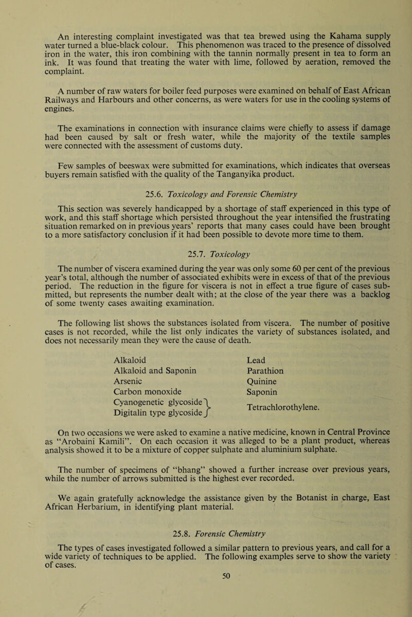 An interesting complaint investigated was that tea brewed using the Kahama supply water turned a blue-black colour. This phenomenon was traced to the presence of dissolved iron in the water, this iron combining with the tannin normally present in tea to form an ink. It was found that treating the water with lime, followed by aeration, removed the complaint. A number of raw waters for boiler feed purposes were examined on behalf of East African Railways and Harbours and other concerns, as were waters for use in the cooling systems of engines. The examinations in connection with insurance claims were chiefly to assess if damage had been caused by salt or fresh water, while the majority of the textile samples were connected with the assessment of customs duty. Few samples of beeswax were submitted for examinations, which indicates that overseas buyers remain satisfied with the quality of the Tanganyika product. 25.6. Toxicology and Forensic Chemistry This section was severely handicapped by a shortage of staff experienced in this type of work, and this staff shortage which persisted throughout the year intensified the frustrating situation remarked on in previous years’ reports that many cases could have been brought to a more satisfactory conclusion if it had been possible to devote more time to them. 25.7. Toxicology The number of viscera examined during the year was only some 60 per cent of the previous year’s total, although the number of associated exhibits were in excess of that of the previous period. The reduction in the figure for viscera is not in effect a true figure of cases sub¬ mitted, but represents the number dealt with; at the close of the year there was a backlog of some twenty cases awaiting examination. The following list shows the substances isolated from viscera. The number of positive cases is not recorded, while the list only indicates the variety of substances isolated, and does not necessarily mean they were the cause of death. Alkaloid Alkaloid and Saponin Arsenic Carbon monoxide Cyanogenetic glycoside Digitalin type glycoside Lead Parathion Quinine Saponin Tetrachlorothylene. On two occasions we were asked to examine a native medicine, known in Central Province as “Arobaini Kamili”. On each occasion it was alleged to be a plant product, whereas analysis showed it to be a mixture of copper sulphate and aluminium sulphate. The number of specimens of “bhang” showed a further increase over previous years, while the number of arrows submitted is the highest ever recorded. We again gratefully acknowledge the assistance given by the Botanist in charge, East African Herbarium, in identifying plant material. 25.8. Forensic Chemistry The types of cases investigated followed a similar pattern to previous years, and call for a wide variety of techniques to be applied. The following examples serve to show the variety of cases.