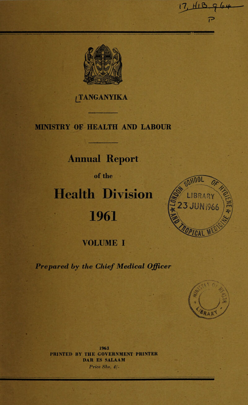 ^TANGANYIKA MINISTRY OF HEALTH AND LABOUR Annual Report of the Health Division 1961 VOLUME I Prepared by the Chief Medical Officer 1%3 PRINTED BY THE GOVERNMENT PRINTER DAR ES SALAAM Price Shs. 4/-