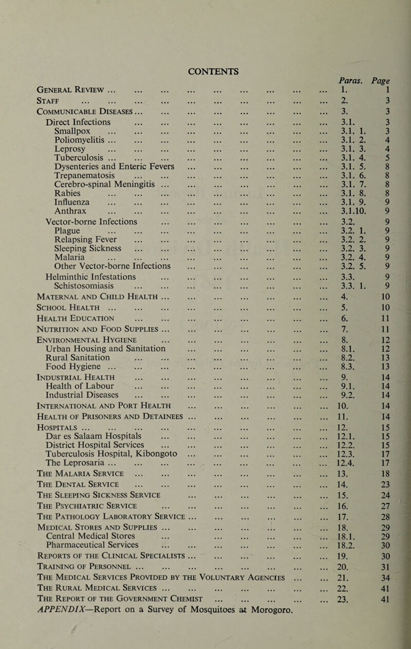 CONTENTS General Review. Staff . Communicable Diseases. Direct Infections . Smallpox . Poliomyelitis. Leprosy . Tuberculosis. Dysenteries and Enteric Fevers Trepanematosis . Cerebro-spinal Meningitis ... Rabies . Influenza . Anthrax . Vector-borne Infections Plague . Relapsing Fever . Sleeping Sickness . Malaria . Other Vector-borne Infections Helminthic Infestations Schistosomiasis . Maternal and Child Health ... School Health. Health Education . Nutrition and Food Supplies ... Environmental Hygiene Urban Housing and Sanitation Rural Sanitation . Food Hygiene. Industrial Health . Health of Labour . Industrial Diseases . International and Port Health Health of Prisoners and Detainees Hospitals. Dar es Salaam Hospitals District Hospital Services Tuberculosis Hospital, Kibongoto The Leprosaria. The Malaria Service . The Dental Service . The Sleeping Sickness Service The Psychiatric Service The Pathology Laboratory Service Medical Stores and Supplies ... Central Medical Stores Pharmaceutical Services Reports of the Clinical Specialists Training of Personnel. The Medical Services Provided by the Voluntary Agencies The Rural Medical Services ... The Report of the Government Chemist APPENDIX—Report on a Survey of Mosquitoes at Morogoro. Paras. Page 1. 1 2. 3 3. 3 3.1. 3 3.1. 1. 3 3.1. 2. 4 3.1. 3. 4 3.1. 4. 5 3.1. 5. 8 3.1. 6. 8 3.1. 7. 8 3.1. 8. 8 3.1. 9. 9 3.1.10. 9 3.2. 9 3.2. 1. 9 3.2. 2. 9 3.2. 3. 9 3.2. 4. 9 3.2. 5. 9 3.3. 9 3.3. 1. 9 4. 10 5. 10 6. 11 7. 11 8. 12 8.1. 12 8.2. 13 8.3. 13 9. 14 9.1. 14 9.2. 14 10. 14 11. 14 12. 15 12.1. 15 12.2. 15 12.3. 17 12.4. 17 13. 18 14. 23 15. 24 16. 27 17. 28 18. 29 18.1. 29 18.2. 30 19. 30 20. 31 21. 34 22. 41 23. 41