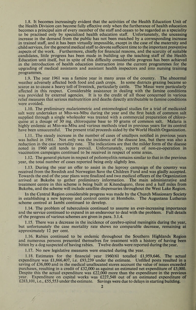 1.8. It becomes increasingly evident that the activities of the Health Education Unit of the Health Division can become fully effective only when the furtherance of health education becomes a principal aim of every member of the staff and ceases to be regarded as a speciality to be practised only by specialized health education staff. Unfortunately, the unceasing increase in the demand from the public has not been matched by a corresponding increase in trained staff, and it has been virtually impossible, except in the case of the maternity and child services, for the general medical staff to devote sufficient time to the important preventive aspects of the work. Furthermore, chiefly for financial reasons, and the scarcity of suitable candidates, little progress has been made in building up the teaching staff of the Health Education unit itself, but in spite of this difficulty considerable progress has been achieved in the introduction of health education instruction into the current programmes for the upgrading of medical assistants and assistant health inspectors and into nursing training programmes. 1.9. The year 1961 was a famine year in many areas of the country. The abnormal weather adversely affected both food and cash crops. In some districts grazing became so scarce as to cause a heavy toll of livestock, particularly cattle. The Masai were particularly affected in this respect. Considerable assistance in dealing with the famine conditions was provided by external agencies. It is to the credit of all those concerned in various relief measures that serious malnutrition and deaths directly attributable to famine conditions were avoided. 1.10. The preliminary malariometric and entomological studies for a trial of medicated salt were undertaken at Mto-wa-Mbu during the year and the first batch of common salt supplied through a single wholesaler was treated with a commercial preparation of chloro- quine at a dosage of 30 mg. chloroquine base to 10 grams of common salt. Malaria is highly endemic at Mto-wa-Mbu and various methods tried in previous years for its control have been unsuccessful. The present trial proceeds aided by the World Health Organization. 1.11. The steady increase in the number of cases of smallpox notified in previous years was halted in 1961. Not only was the incidence of the disease less, but there was also a reduction in the case mortality rate. The indications are that the milder form of the disease noted in 1960 still tends to prevail. Unfortunately, reports of non-co-operation in vaccination campaigns continued to be received in respect of some areas. 1.12. The general picture in respect of poliomyelitis remains similar to that in the previous year, the total number of cases reported being only slightly less. 1.13. During the year an offer to assist in the leprosy campaign of the country was received from the Swedish and Norwegian Save the Children Fund and was gladly accepted. Towards the end of the year plans were finalized and two medical officers of the Organization arrived at Bukoba to gather preliminary information. The main administrative and treatment centre in this scheme is being built at Kitendaguro, three and a half miles from Bukoba, and the scheme will include satellite dispensaries throughout the West Lake Region. In the Central Region considerable progress was made by the Church Missionary Society in establishing a new leprosy and control centre at Hombolo. The Augustana Lutheran scheme centred at Iambi continued to develop. 1.14. The problem of tuberculosis continued to assume an ever-increasing importance and the service continued to expand in an endeavour to deal with the problem. Full details of the progress of various schemes are given in para. 3.1.4. 1.15. There was a decrease in the incidence of cerebro-spinal meningitis during the year, but unfortunately the case mortality rate shows no comparable decrease, remaining at approximately 12 per cent. 1.16. Rabies continued to be endemic throughout the Southern Highlands Region and numerous persons presented themselves for treatment with a history of having been bitten by a dog suspected of having rabies. Twelve deaths were reported during the year. 1.17. No new legislative measures were enacted during the year. 1.18. Estimates for the financial year 1960/61 totalled £1,959,646. The actual expenditure was £1,866,407, i.e. £93,239 under the estimate. Unfilled posts resulted in a saving of £36,000 and in the medical unallocated stores account the value of issues exceeded purchases, resulting in a credit of £32,000 as against an estimated net expenditure of £5,000. Despite this the actual expenditure was £22,000 more than the expenditure in the previous year. Expenditure on capital works was £227,548 out of an estimated expenditure of £283,101, i.e., £55,553 under the estimate. Savings were due to delays in starting building.