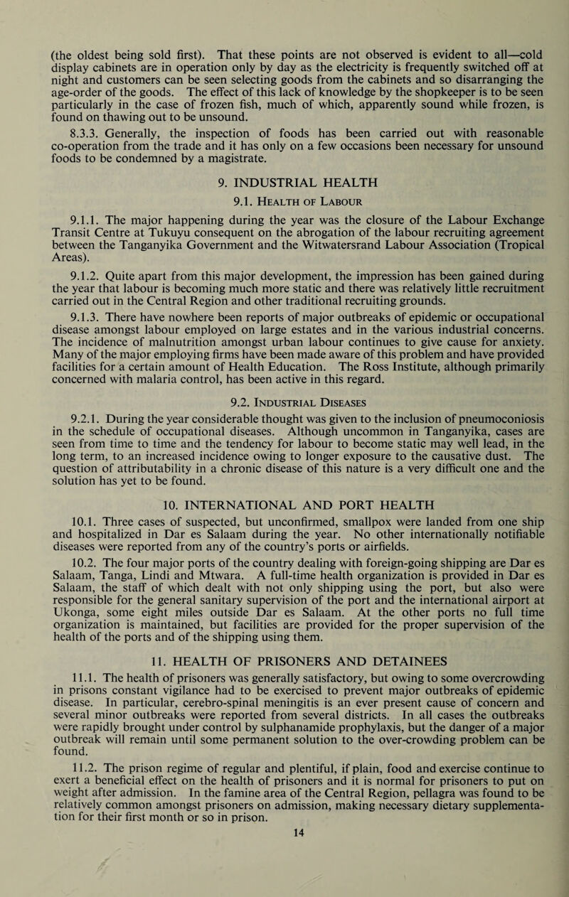 (the oldest being sold first). That these points are not observed is evident to all—cold display cabinets are in operation only by day as the electricity is frequently switched off at night and customers can be seen selecting goods from the cabinets and so disarranging the age-order of the goods. The effect of this lack of knowledge by the shopkeeper is to be seen particularly in the case of frozen fish, much of which, apparently sound while frozen, is found on thawing out to be unsound. 8.3.3. Generally, the inspection of foods has been carried out with reasonable co-operation from the trade and it has only on a few occasions been necessary for unsound foods to be condemned by a magistrate. 9. INDUSTRIAL HEALTH 9.1. Health of Labour 9.1.1. The major happening during the year was the closure of the Labour Exchange Transit Centre at Tukuyu consequent on the abrogation of the labour recruiting agreement between the Tanganyika Government and the Witwatersrand Labour Association (Tropical Areas). 9.1.2. Quite apart from this major development, the impression has been gained during the year that labour is becoming much more static and there was relatively little recruitment carried out in the Central Region and other traditional recruiting grounds. 9.1.3. There have nowhere been reports of major outbreaks of epidemic or occupational disease amongst labour employed on large estates and in the various industrial concerns. The incidence of malnutrition amongst urban labour continues to give cause for anxiety. Many of the major employing firms have been made aware of this problem and have provided facilities for a certain amount of Health Education. The Ross Institute, although primarily concerned with malaria control, has been active in this regard. 9.2. Industrial Diseases 9.2.1. During the year considerable thought was given to the inclusion of pneumoconiosis in the schedule of occupational diseases. Although uncommon in Tanganyika, cases are seen from time to time and the tendency for labour to become static may well lead, in the long term, to an increased incidence owing to longer exposure to the causative dust. The question of attributability in a chronic disease of this nature is a very difficult one and the solution has yet to be found. 10. INTERNATIONAL AND PORT HEALTH 10.1. Three cases of suspected, but unconfirmed, smallpox were landed from one ship and hospitalized in Dar es Salaam during the year. No other internationally notifiable diseases were reported from any of the country’s ports or airfields. 10.2. The four major ports of the country dealing with foreign-going shipping are Dar es Salaam, Tanga, Lindi and Mtwara. A full-time health organization is provided in Dar es Salaam, the staff of which dealt with not only shipping using the port, but also were responsible for the general sanitary supervision of the port and the international airport at Ukonga, some eight miles outside Dar es Salaam. At the other ports no full time organization is maintained, but facilities are provided for the proper supervision of the health of the ports and of the shipping using them. 11. HEALTH OF PRISONERS AND DETAINEES 11.1. The health of prisoners was generally satisfactory, but owing to some overcrowding in prisons constant vigilance had to be exercised to prevent major outbreaks of epidemic disease. In particular, cerebro-spinal meningitis is an ever present cause of concern and several minor outbreaks were reported from several districts. In all cases the outbreaks were rapidly brought under control by sulphanamide prophylaxis, but the danger of a major outbreak will remain until some permanent solution to the over-crowding problem can be found. 11.2. The prison regime of regular and plentiful, if plain, food and exercise continue to exert a beneficial effect on the health of prisoners and it is normal for prisoners to put on weight after admission. In the famine area of the Central Region, pellagra was found to be relatively common amongst prisoners on admission, making necessary dietary supplementa¬ tion for their first month or so in prison.