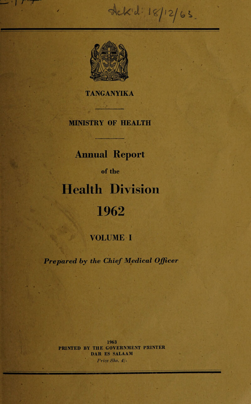 I I l TANGANYIKA MINISTRY OF HEALTH . •v :. *>* Annual Report of the Health Division V \ 1962 VOLUME I ' ' v ■ ■ c Prepared by the Chief Medical Officer -Mi 1963 PRINTED BY THE GOVERNMENT PRINTER DAR ES SALAAM Price Shs. 4/-