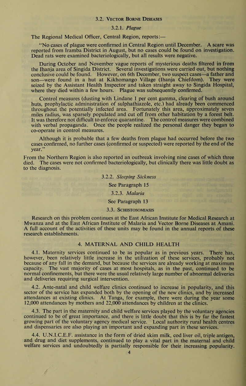 3.2. Vector Borne Diseases 3.2.1. Plague The Regional Medical Officer, Central Region, reports:— “No cases of plague were confirmed in Central Region until December. A scare was reported from Iramba District in August, but no cases could be found on investigation. Dead rats were examined bacteriologically, but all results were negative. During October and November vague reports of mysterious deaths filtered in from the Ihanja area of Singida District. Several investigations were carried out, but nothing conclusive could be found. However, on 6th December, two suspect cases—a father and son—were found in a hut at Kikhomango Village (Ihanja Chiefdom). They were seized by the Assistant Health Inspector and taken straight away to Singida Hospital, where they died within a few hours. Plague was subsequently confirmed. Control measures (dusting with Lindane 1 per cent gamma, clearing of bush around huts, prophylactic administration of sulphathiazole, etc.) had already been commenced throughout the potentially infected area. Fortunately this area, approximately seven miles radius, was sparsely populated and cut off from other habitation by a forest belt. It was therefore not difficult to enforce quarantine. The control measures were combined with verbal propaganda. Once the people realized the personal danger they began to co-operate in control measures. Although it is probable that a few deaths from plague had occurred before the two cases confirmed, no further cases (confirmed or suspected) were reported by the end of the year.” From the Northern Region is also reported an outbreak involving nine cases of which three died. The cases were not confirmed bacteriologically, but clinically there was little doubt as to the diagnosis. 3.2.2. Sleeping Sickness See Paragraph 15 3.2.3. Malaria See Paragraph 13 3.3. Schistosomiasis Research on this problem continues at the East African Institute for Medical Research at Mwanza and at the East African Institute of Malaria and Vector Borne Diseases at Amani. A full account of the activities of these units may be found in the annual reports of these research establishments. 4. MATERNAL AND CHILD HEALTH 4.1. Maternity services continued to be as popular as in previous years. There has, however, been relatively little increase in the utilization of these services, probably not because of any fall in the demand, but because the services are already working at maximum capacity. The vast majority of cases at most hospitals, as in the past, continued to be normal confinements, but there were the usual relatively large number of abnormal deliveries and deliveries requiring surgical intervention. 4.2. Ante-natal and child welfare clinics continued to increase in popularity, and this sector of the service has expanded both by the opening of the new clinics, and by increased attendances at existing clinics. At Tanga, for example, there were during the year some 12,000 attendances by mothers and 22,000 attendances by children at the clinics. 4.3. The part in the maternity and child welfare services played by the voluntary agencies continued to be of great importance, and there is little doubt that this is by far the fastest growing part of the voluntary agency medical service. Local authority rural health centres and dispensaries are also playing an important and expanding part in these services. 4.4. U.N.I.C.E.F. assistance in the form of dried skim milk, cod liver oil, triple antigen, and drug and diet supplements, continued to play a vital part in the maternal and child welfare services and undoubtedly is partially responsible for their increasing popularity.