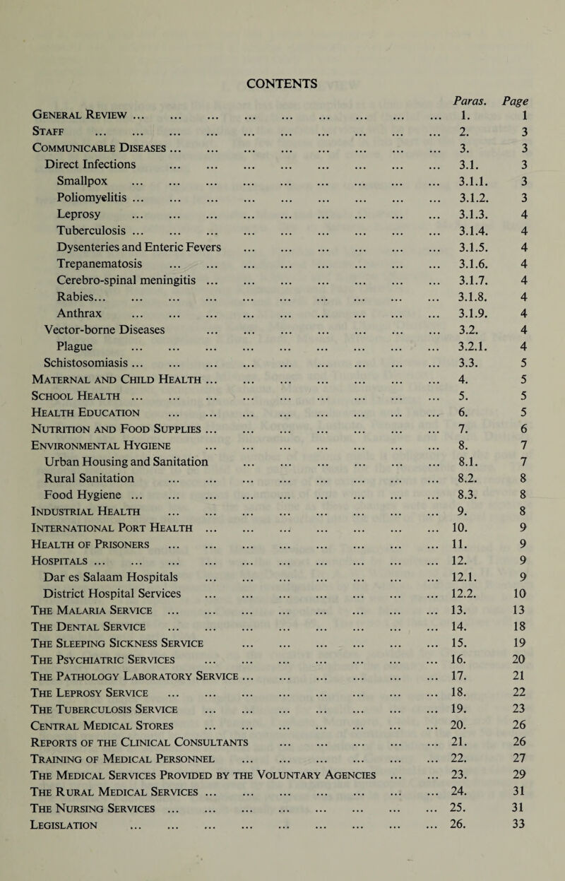 CONTENTS General Review. Staff . Communicable Diseases. Direct Infections . Smallpox . Poliomyelitis. Leprosy . Tuberculosis. Dysenteries and Enteric Fevers Trepanematosis . Cerebro-spinal meningitis. Rabies. Anthrax . Vector-borne Diseases . Plague . Schistosomiasis. Maternal and Child Health. School Health. Health Education . Nutrition and Food Supplies. Environmental Hygiene . Urban Housing and Sanitation Rural Sanitation . Food Hygiene. Industrial Health . International Port Health . Health of Prisoners . Hospitals. Dar es Salaam Hospitals . District Hospital Services . The Malaria Service . The Dental Service . The Sleeping Sickness Service The Psychiatric Services . The Pathology Laboratory Service ... The Leprosy Service . The Tuberculosis Service . Central Medical Stores . Reports of the Clinical Consultants Training of Medical Personnel The Medical Services Provided by the Voluntary The Rural Medical Services. The Nursing Services. Legislation . Agencies Paras. Page 1. 1 2. 3 3. 3 3.1. 3 3.1.1. 3 3.1.2. 3 3.1.3. 4 3.1.4. 4 3.1.5. 4 3.1.6. 4 3.1.7. 4 3.1.8. 4 3.1.9. 4 3.2. 4 3.2.1. 4 3.3. 5 4. 5 5. 5 6. 5 7. 6 8. 7 8.1. 7 8.2. 8 8.3. 8 9. 8 10. 9 11. 9 12. 9 12.1. 9 12.2. 10 13. 13 14. 18 15. 19 16. 20 17. 21 18. 22 19. 23 20. 26 21. 26 22. 27 23. 29 24. 31 25. 31 26. 33