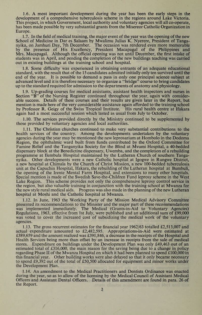 1.6. A most important development during the year has been the early steps in the development of a comprehensive tuberculosis scheme in the regions around Lake Victoria. This project, in which Government, local authority and voluntary agencies will all co-operate, has been made possible by very substantial grants from the Misereor Catholic Organization in Europe. 1.7. In the field of medical training, the major event of the year was the opening of the new School of Medicine in Dar es Salaam by Mwalimu Julius K. Nyerere, President of Tanga¬ nyika, on Jamhuri Day, 7th December. The occasion was rendered even more memorable by the presence of His Excellency, President Macapagal of the Philippines and Mrs. Macapagal. Although the official opening was not until December, the first intake of students was in April, and pending the completion of the new buildings teaching was carried out in existing buildings at the training school and hospital. 1.8. Some difficulty was experienced in obtaining entrants of an adequate educational standard, with the result that of the 15 candidates admitted initially only ten survived until the end of the year. It is possible to demand a pass in only one principal science subject at advanced level and it is therefore necessary to organize a “bridge” course to bring candidates up to the standard required for admission to the departments of anatomy and physiology. 1.9. Up-grading courses for medical assistants, assistant health inspectors and nurses in Section “B” of the Nursing Register continued throughout the year, again with consider¬ able success. Details of these courses and their results are given later in the Report, but mention is made here of the very considerable assistance again afforded to the training school by Professor R. Geigy of the Swiss Tropical Institute. His rural health centre at Ifakara again had a most successful session which lasted as usual from July to October. 1.10. The services provided directly by the Ministry continued to be supplemented by those provided by voluntary agencies and local authorities. 1.11. The Christian churches continued to make very substantial contributions to the health services of the country. Among the developments undertaken by the voluntary agencies during the year may be mentioned the new leprosarium at Hombolo in the Dodoma Region, the ophthalmic ward built from funds contributed by the Oxford Committee for Famine Relief and the Tanganyika Society for the Blind at Mvumi Hospital, a 40-bedded dispensary block at the Benedictine dispensary, Uwemba, and the completion of a rebuilding programme at Ilembula Hospital maintained by the Lutheran Church of southern Tanga¬ nyika. Other developments were a new Catholic hospital at Igogwe in Rungwe District, a new hospital at Chimala by the Church of Christ Mission, a new 100-bedded tuberculosis unit at the Capuchin Hospital, Ifakara, the rebuilding of the Lutheran hospital at Bumbuli, the opening of the Irente Mental Farm Hospital, and extensions to many other hospitals. Special mention is made of the Swedish Save-the-Children Fund leprosy scheme in the West Lake Region. This scheme provides not only the comprehensive leprosy control service in the region, but also valuable training in conjunction with the training school at Mwanza for the new style rural medical aids. Progress was also made in the planning of the new Lutheran hospital at Moshi and the Catholic hospital at Mwanza. 1.12. In June, 1963 the Working Party of the Mission Medical Advisory Committee presented its recommendations to the Minister and the major part of these recommendations was implemented immediately. The Medical (Grants-in-Aid to Voluntary Agencies) Regulations, 1963, effective from 1st July, were published and an additional sum of £99,000 was voted to cover the increased cost of subsidizing the medical work of the voluntary agencies. 1.13. The gross recurrent estimates for the financial year 1962/63 totalled £2,513,007 and actual expenditure amounted to £2,482,595. Appropriations-in-Aid were estimated at £389,659 and the amount realized was £391,846, a decrease in the receipts of the Hospital and Health Services being more than offset by an increase in receipts from the sale of medical stores. Expenditure on buildings under the Development Plan was only £49,463 out of an estimated total of £316,000, the main reason for the saving being due to a change in policy regarding Phase II of the Mwanza Hospital on which it had been planned to spend £100,000 in this financial year. Other building works were also delayed so that it only became necessary to spend £9,392 out of the total of £50,500 allocated for equipment and minor works under the Development Plan. 1.14. An amendment to the Medical Practitioners and Dentists Ordinance was enacted during the year, so as to allow of the licensing by the Medical Council of Assistant Medical Officers and Assistant Dental Officers. Details of this amendment are found in para. 26 of the Report.