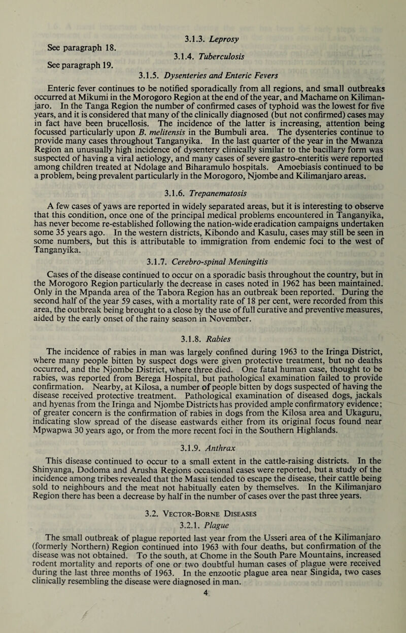 See paragraph 18. See paragraph 19. 3.1.3. Leprosy 3.1.4. Tuberculosis 3.1.5. Dysenteries and Enteric Fevers Enteric fever continues to be notified sporadically from all regions, and small outbreaks occurred at Mikumi in the Morogoro Region at the end of the year, and Machame on Kiliman¬ jaro. In the Tanga Region the number of confirmed cases of typhoid was the lowest for five years, and it is considered that many of the clinically diagnosed (but not confirmed) cases may in fact have been brucellosis. The incidence of the latter is increasing, attention being focussed particularly upon B. melitensis in the Bumbuli area. The dysenteries continue to provide many cases throughout Tanganyika. In the last quarter of the year in the Mwanza Region an unusually high incidence of dysentery clinically similar to the bacillary form was suspected of having a viral aetiology, and many cases of severe gastro-enteritis were reported among children treated at Ndolage and Biharamulo hospitals. Amoebiasis continued to be a problem, being prevalent particularly in the Morogoro, Njombe and Kilimanjaro areas. 3.1.6. Trepanematosis A few cases of yaws are reported in widely separated areas, but it is interesting to observe that this condition, once one of the principal medical problems encountered in Tanganyika, has never become re-established following the nation-wide eradication campaigns undertaken some 35 years ago. In the western districts, Kibondo and Kasulu, cases may still be seen in some numbers, but this is attributable to immigration from endemic foci to the west of Tanganyika. 3.1.7. Cerebro-spinal Meningitis Cases of the disease continued to occur on a sporadic basis throughout the country, but in the Morogoro Region particularly the decrease in cases noted in 1962 has been maintained. Only in the Mpanda area of the Tabora Region has an outbreak been reported. During the second half of the year 59 cases, with a mortality rate of 18 per cent, were recorded from this area, the outbreak being brought to a close by the use of full curative and preventive measures, aided by the early onset of the rainy season in November. 3.1.8. Rabies The incidence of rabies in man was largely confined during 1963 to the Iringa District, where many people bitten by suspect dogs were given protective treatment, but no deaths occurred, and the Njombe District, where three died. One fatal human case, thought to be rabies, was reported from Berega Hospital, but pathological examination failed to provide confirmation. Nearby, at Kilosa, a number of people bitten by dogs suspected of having the disease received protective treatment. Pathological examination of diseased dogs, jackals and hyenas from the Iringa and Njombe Districts has provided ample confirmatory evidence; of greater concern is the confirmation of rabies in dogs from the Kilosa area and Ukaguru, indicating slow spread of the disease eastwards either from its original focus found near Mpwapwa 30 years ago, or from the more recent foci in the Southern Highlands. 3.1.9. Anthrax This disease continued to occur to a small extent in the cattle-raising districts. In the Shinyanga, Dodoma and Arusha Regions occasional cases were reported, but a study of the incidence among tribes revealed that the Masai tended to escape the disease, their cattle being sold to neighbours and the meat not habitually eaten by themselves. In the Kilimanjaro Region there has been a decrease by half in the number of cases over the past three years. 3.2. Vector-Borne Diseases 3.2.1. Plague The small outbreak of plague reported last year from the Usseri area of the Kilimanjaro (formerly Northern) Region continued into 1963 with four deaths, but confirmation of the disease was not obtained. To the south, at Chome in the South Pare Mountains, increased rodent mortality and reports of one or two doubtful human cases of plague were received during the last three months of 1963. In the enzootic plague area near Singida, two cases clinically resembling the disease were diagnosed in man.