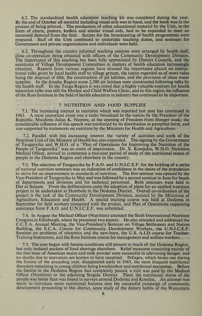 6.2. The standardized health education teaching kit was completed during the year. By the end of October all material including visual aids was in hand, and the book was in the process of being printed. The production of other educational material by the Unit, in the form of charts, posters, leaflets and similar visual aids, had to be expanded to meet an increased demand from the field. Scripts for the broadcasting of health programmes were prepared. Staff of the Unit continued to undertake teaching duties, and seminars for Government and private organizations and individuals were held. 6.3. Throughout the country informal teaching sessions were arranged by health staff, close co-operation being obtained with officers of the Community Development Division. The importance of this teaching has been fully appreciated by District Councils, and the assistance of Village Development Committees in matters of health education increasingly obtained. Reports from various regions have stressed the importance placed on instruc¬ tional talks given by local health staff to village groups, the topics regarded as of most value being the disposal of filth, the construction of pit latrines, and the provision of clean water supplies. In the Arusha Region some 2,500 pit latrines were constructed following talks by the health staff. In the Tanga Region it was noted that a highly valuable rostrum for health education talks was still the Mother and Child Welfare Clinic; and in this region the influence of the Ross Institute in the field of health education in industry has continued to be important. 7. NUTRITION AND POOD SUPPLIES 7.1. The increasing interest in nutrition which was reported last year has continued in 1963. A most important event was a radio broadcast to the nation by the President of the Republic, Mwalimu Julius K. Nyerere, at the opening of Freedom from Hunger week; the considerable influence of this speech was reinforced by its distribution in pamphlet form, and was supported by statements on nutrition by the Ministers for Health and Agriculture. 7.2. Parallel with this increasing interest the variety of activities and work of the Nutrition Unit of the Ministry of Health has also expanded. The signing by the Government of Tanganyika and W.H.O. of a “Plan of Operations for Improving the Nutrition of the People of Tanganyika” was an event of importance. Dr. X. Kondakis, W.H.O. Nutrition Medical Officer, arrived to commence a two-year period of study of the nutritional status of people in the Dodoma Region and elsewhere in the country. 7.3. The selection of Tanganyika by F.A.O. and U.N.I.C.E.F. for the holding of a series of national nutrition seminars was an indication of confidence in the desire of the population to strive for an improvement in standards of nutrition. The first seminar was opened by the Vice-President of Tanganyika in May and was followed by a second seminar in June for heads of departments and divisions and for technical personnel. Both seminars were held in Dar es Salaam. From the deliberations came the adoption of plans for an applied nutrition project to be undertaken at Hombolo in the Dodoma District. Overall co-ordination of the project is the task of the Community Development Division, assisted by the Ministries of Agriculture, Education and Health. A special training course was held at Dodoma in September for field workers connected with the project, and Plan of Operations requesting assistance from F.A.O. and U.N.I.C.E.F. was submitted. 7.4. In August the Medical Officer (Nutrition) attended the Sixth International Nutrition Congress in Edinburgh, where he presented two papers. He also attended and addressed the C.C.T.A. Annual Meeting, the Vice-President’s Seminar on Village Settlement and Nation Building, the E.C.A. Course for Community Development Workers, the U.N.I.C.E.F. Seminar on problems of obstetrics and the new-born, the U.S. A.I.D. course for Teacher- Training Instructors, and the Ross Institute course for management and welfare workers. 7.5. The year began with famine conditions still present in much of the Dodoma Region, but only isolated pockets of food shortage elsewhere. Relief measures consisting mainly of the free issue of American maize and milk powder were successful in alleviating hunger, and no deaths due to starvation are known to have occurred. Pellagra, which broke out during the famine of the preceding year, disappeared early in 1963, the most frequent nutritional disorders remaining in young children being kwashiorkor and nutritional marasmus. Before the famine in the Dodoma Region had completely passed, a visit was paid by the Medical Officer (Nutrition) to the adjoining Singida District. There the nutritional status of the people was better than was found in surveys around Dodoma and Kondoa. An attempt was made to introduce more nutritional features into the successful campaign of community development proceeding in this district, since study of the dietary habits of the Wanyaturu