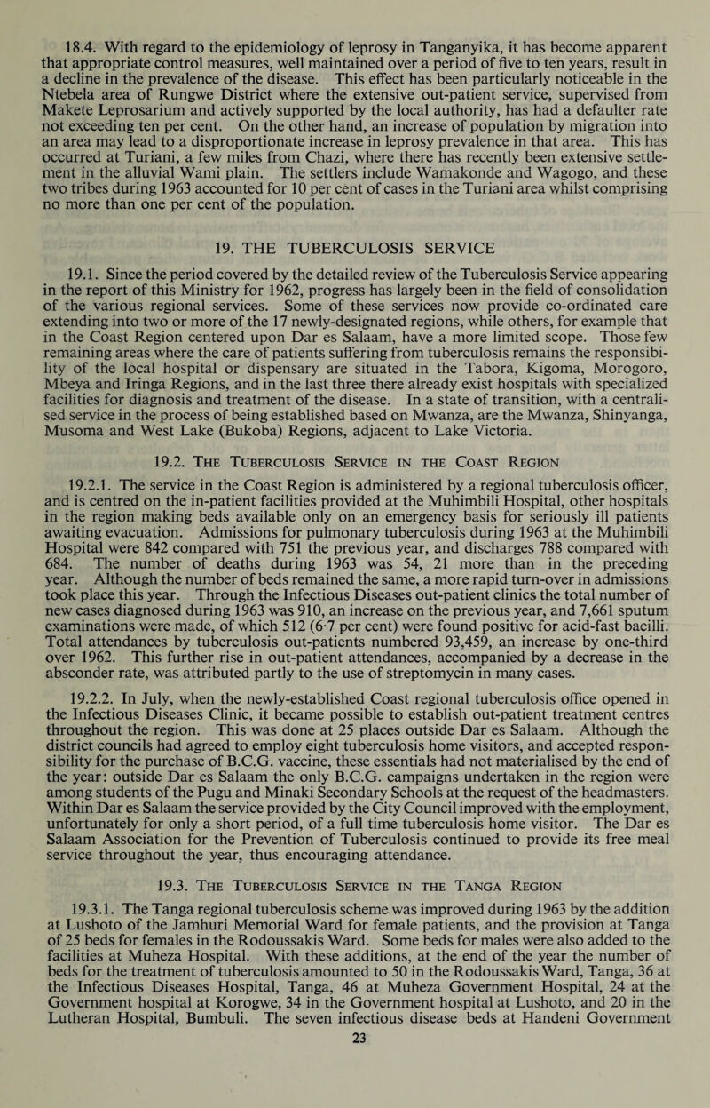 18.4. With regard to the epidemiology of leprosy in Tanganyika, it has become apparent that appropriate control measures, well maintained over a period of five to ten years, result in a decline in the prevalence of the disease. This effect has been particularly noticeable in the Ntebela area of Rungwe District where the extensive out-patient service, supervised from Makete Leprosarium and actively supported by the local authority, has had a defaulter rate not exceeding ten per cent. On the other hand, an increase of population by migration into an area may lead to a disproportionate increase in leprosy prevalence in that area. This has occurred at Turiani, a few miles from Chazi, where there has recently been extensive settle¬ ment in the alluvial Wami plain. The settlers include Wamakonde and Wagogo, and these two tribes during 1963 accounted for 10 per cent of cases in the Turiani area whilst comprising no more than one per cent of the population. 19. THE TUBERCULOSIS SERVICE 19.1. Since the period covered by the detailed review of the Tuberculosis Service appearing in the report of this Ministry for 1962, progress has largely been in the field of consolidation of the various regional services. Some of these services now provide co-ordinated care extending into two or more of the 17 newly-designated regions, while others, for example that in the Coast Region centered upon Dar es Salaam, have a more limited scope. Those few remaining areas where the care of patients suffering from tuberculosis remains the responsibi¬ lity of the local hospital or dispensary are situated in the Tabora, Kigoma, Morogoro, Mbeya and Iringa Regions, and in the last three there already exist hospitals with specialized facilities for diagnosis and treatment of the disease. In a state of transition, with a centrali¬ sed service in the process of being established based on Mwanza, are the Mwanza, Shinyanga, Musoma and West Lake (Bukoba) Regions, adjacent to Lake Victoria. 19.2. The Tuberculosis Service in the Coast Region 19.2.1. The service in the Coast Region is administered by a regional tuberculosis officer, and is centred on the in-patient facilities provided at the Muhimbili Hospital, other hospitals in the region making beds available only on an emergency basis for seriously ill patients awaiting evacuation. Admissions for pulmonary tuberculosis during 1963 at the Muhimbili Hospital were 842 compared with 751 the previous year, and discharges 788 compared with 684. The number of deaths during 1963 was 54, 21 more than in the preceding year. Although the number of beds remained the same, a more rapid turn-over in admissions took place this year. Through the Infectious Diseases out-patient clinics the total number of new cases diagnosed during 1963 was 910, an increase on the previous year, and 7,661 sputum examinations were made, of which 512 (6-7 per cent) were found positive for acid-fast bacilli. Total attendances by tuberculosis out-patients numbered 93,459, an increase by one-third over 1962. This further rise in out-patient attendances, accompanied by a decrease in the absconder rate, was attributed partly to the use of streptomycin in many cases. 19.2.2. In July, when the newly-established Coast regional tuberculosis office opened in the Infectious Diseases Clinic, it became possible to establish out-patient treatment centres throughout the region. This was done at 25 places outside Dar es Salaam. Although the district councils had agreed to employ eight tuberculosis home visitors, and accepted respon¬ sibility for the purchase of B.C.G. vaccine, these essentials had not materialised by the end of the year: outside Dar es Salaam the only B.C.G. campaigns undertaken in the region were among students of the Pugu and Minaki Secondary Schools at the request of the headmasters. Within Dar es Salaam the service provided by the City Council improved with the employment, unfortunately for only a short period, of a full time tuberculosis home visitor. The Dar es Salaam Association for the Prevention of Tuberculosis continued to provide its free meal service throughout the year, thus encouraging attendance. 19.3. The Tuberculosis Service in the Tanga Region 19.3.1. The Tanga regional tuberculosis scheme was improved during 1963 by the addition at Lushoto of the Jamhuri Memorial Ward for female patients, and the provision at Tanga of 25 beds for females in the Rodoussakis Ward. Some beds for males were also added to the facilities at Muheza Hospital. With these additions, at the end of the year the number of beds for the treatment of tuberculosis amounted to 50 in the Rodoussakis Ward, Tanga, 36 at the Infectious Diseases Hospital, Tanga, 46 at Muheza Government Hospital, 24 at the Government hospital at Korogwe, 34 in the Government hospital at Lushoto, and 20 in the Lutheran Hospital, Bumbuli. The seven infectious disease beds at Handeni Government