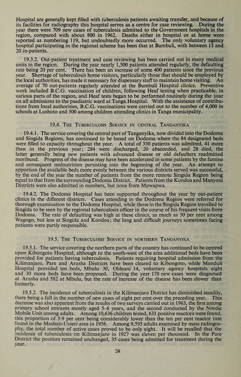 Hospital are generally kept filled with tuberculosis patients awaiting transfer, and because of its facilities for radiography this hospital serves as a centre for case reviewing. During the year there were 709 new cases of tuberculosis admitted to the Government hospitals in the region, compared with about 800 in 1962. Deaths either in hospital or at home were reported as numbering 119, but undoubtedly more occurred. The only voluntary agency hospital participating in the regional scheme has been that at Bumbuli, with between 15 and 20 in-patients. 19.3.2. Out-patient treatment and case reviewing has been carried out in many medical units in the region. During the year nearly 1,500 patients attended regularly, the defaulting rate being 20 per cent. There has been an increase of some 400 patients since the previous year. Shortage of tuberculosis home visitors, particularly those that should be employed by the local authorities, has made it necessary for dispensary staff to maintain home visiting. An average of 70 out-patients regularly attended at the Bumbuli Hospital clinics. Preventive work included B.C.G. vaccination of children, following Heaf testing when practicable, in various parts of the region, and Heaf tests began to be performed routinely during the year on all admissions to the paediatric ward at Tanga Hospital. With the assistance of contribu¬ tions from local authorities, B.C.G. vaccinations were carried out to the number of 4,000 in schools at Lushoto and 500 among children attending clinics in Tanga municipality. 19.4. The Tuberculosis Service in central Tanganyika 19.4.1. The service covering the central part of Tanganyika, now divided into the Dodoma and Singida Regions, has continued to be based on Dodoma where the 84 designated beds were filled to capacity throughout the year. A total of 330 patients was admitted, 41 more than in the previous year; 284 were discharged, 20 absconded, and 28 died, the latter generally being new patients with advanced disease or old defaulters readmitted moribund. Progress of the disease may have been accelerated in some patients by the famine and consequent malnutrition persisting into the beginning of the year. An attempt to apportion the available beds more evenly between the various districts served was successful, by the end of the year the number of patients from the more remote Singida Region being equal to that from the surrounding Dodoma District. Patients from the Kondoa and Manyoni Districts were also admitted in numbers, but none from Mpwapwa. 19.4.2. The Dodoma Hospital has been supported throughout the year by out-patient clinics in the different districts. Cases attending in the Dodoma Region were referred for thorough examination to the Dodoma Hospital, while those in the Singida Region travelled to Singida to be seen by the regional tuberculosis officer in the course of his frequent visits from Dodoma. The rate of defaulting was high at these clinics, as much as 50 per cent among Wagogo, but less at Singida and Kondoa; the long and difficult journeys sometimes facing patients were partly responsible. 19.5. The Tuberculosis Service in northern Tanganyika 19.5.1. The service covering the northern parts of the country has continued to be centred upon Kibongoto Hospital, although to the south-west of the area additional beds have been provided for patients having tuberculosis. Patients requiring hospital admission from the Kilimanjaro, Pare and Arusha Districts have been cleared to Kibongoto, while Monduli Hospital provided ten beds, Mbulu 30, Oldeani 14, voluntary agency hospitals eight and 30 more beds have been proposed. During the year 178 new cases were diagnosed at Arusha and 582 at Mbulu, but the rate of increase of the disease has been slower than formerly. 19.5.2. The incidence of tuberculosis in the Kilimanjaro District has diminished steadily, there being a fall in the number of new cases of eight per cent over the preceding year. This decrease was also apparent from the results of two surveys carried out in 1963, the first among primary school entrants mostly aged 5-6 years, and the second conducted by the Nordic Mobile Unit among adults. Among 10,636 children tested, 631 positive reactors were found, this proportion of 5-9 per cent being considerably lower than the ten per cent reactor rate found in the Mashati-Usseri area in 1956. Among 9,595 adults examined by mass radiogra¬ phy, the total number of active cases proved to be only eight. It will be recalled that the incidence of tuberculosis on Kilimanjaro in 1927 was eleven per thousand. In the Pare District the position remained unchanged, 35 cases being admitted for treatment during the year.