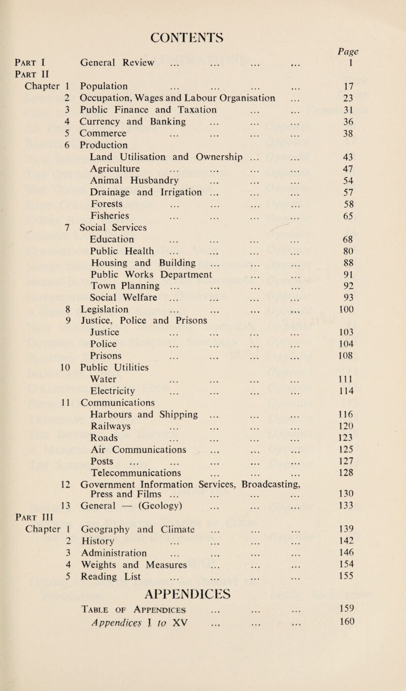 CONTENTS Page Part I General Review ... ... ... ... 1 Part II Chapter 1 Population ... ... ... ... 17 2 Occupation, Wages and Labour Organisation ... 23 3 Public Finance and Taxation ... ... 31 4 Currency and Banking ... ... ... 36 5 Commerce ... ... ... ... 38 6 Production Land Utilisation and Ownership ... ... 43 Agriculture ... ... ... ... 47 Animal Husbandry ... ... ... 54 Drainage and Irrigation ... ... ... 57 Forests ... ... ... ... 58 Fisheries ... ... ... ... 65 7 Social Services Education ... ... ... ... 68 Public Health ... ... ... ... 80 Housing and Building ... ... ... 88 Public Works Department ... ... 91 Town Planning ... ... ... ... 92 Social Welfare ... ... ... ... 93 8 Legislation ... ... ... ... 100 9 Justice, Police and Prisons Justice ... ... ... ... 103 Police ... ... ... ... 104 Prisons ... ... ... ... 108 10 Public Utilities Water ... ... ... ... Ill Electricity ... ... ... ... 114 11 Communications Harbours and Shipping ... ... ... 116 Railways ... ... ... ... 120 Roads ... ... ... ... 123 Air Communications ... ... ... 125 Posts ... ... ... ... ... 127 Telecommunications ... ... ... 128 12 Government Information Services, Broadcasting, Press and Films ... ... ... ... 130 13 General — (Geology) ... ... ... 133 Part III Chapter 1 Geography and Climate ... ... ... 139 2 History ... ... ... ... 142 3 Administration ... ... ... ... 146 4 Weights and Measures ... ... ... 154 5 Reading List ... ... ... ... 155 APPENDICES Table of Appendices ... ... ... 159 Appendices I to XV ... ... ... 160