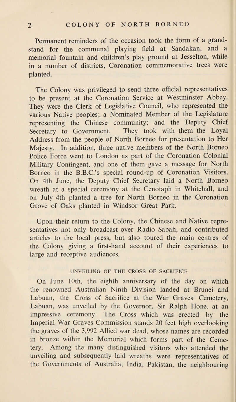 Permanent reminders of the occasion took the form of a grand¬ stand for the communal playing field at Sandakan, and a memorial fountain and children’s play ground at Jesselton, while in a number of districts, Coronation commemorative trees were planted. The Colony was privileged to send three official representatives to be present at the Coronation Service at Westminster Abbey. They were the Clerk of Legislative Council, who represented the various Native peoples; a Nominated Member of the Legislature representing the Chinese community; and the Deputy Chief Secretary to Government. They took with them the Loyal Address from the people of North Borneo for presentation to Her Majesty. In addition, three native members of the North Borneo Police Force went to London as part of the Coronation Colonial Military Contingent, and one of them gave a message for North Borneo in the B.B.C.’s special round-up of Coronation Visitors. On 4th June, the Deputy Chief Secretary laid a North Borneo wreath at a special ceremony at the Cenotaph in Whitehall, and on July 4th planted a tree for North Borneo in the Coronation Grove of Oaks planted in Windsor Great Park. Upon their return to the Colony, the Chinese and Native repre¬ sentatives not only broadcast over Radio Sabah, and contributed articles to the local press, but also toured the main centres of the Colony giving a first-hand account of their experiences to large and receptive audiences. UNVEILING OF THE CROSS OF SACRIFICE On June 10th, the eighth anniversary of the day on which the renowned Australian Ninth Division landed at Brunei and Labuan, the Cross of Sacrifice at the War Graves Cemetery, Labuan, was unveiled by the Governor, Sir Ralph Hone, at an impressive ceremony. The Cross which was erected by the Imperial Y/ar Graves Commission stands 20 feet high overlooking the graves of the 3,992 Allied war dead, whose names are recorded in bronze within the Memorial which forms part of the Ceme¬ tery. Among the many distinguished visitors who attended the unveiling and subsequently laid wreaths were representatives of the Governments of Australia, India, Pakistan, the neighbouring