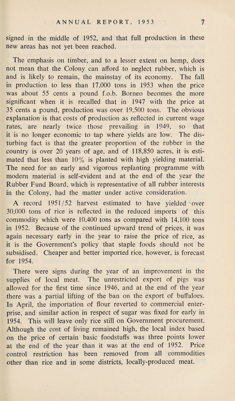 signed in the middle of 1952, and that full production in these new areas has not yet been reached. The emphasis on timber, and to a lesser extent on hemp, does not mean that the Colony can afford to neglect rubber, which is and is likely to remain, the mainstay of its economy. The fall in production to less than 17,000 tons in 1953 when the price was about 55 cents a pound f.o.b. Borneo becomes the more significant when it is recalled that in 1947 with the price at 35 cents a pound, production was over 19,500 tons. The obvious explanation is that costs of production as reflected in current wage rates, are nearly twice those prevailing in 1949, so that it is no longer economic to tap where yields are low. The dis¬ turbing fact is that the greater proportion of the rubber in the country is over 20 years of age, and of 118,850 acres, it is esti¬ mated that less than 10% is planted with high yielding material. The need for an early and vigorous replanting programme with modern material is self-evident and at the end of the year the Rubber Fund Board, which is representative of all rubber interests in the Colony, had the matter under active consideration. A record 1951/52 harvest estimated to have yielded over 30,000 tons of rice is reflected in the reduced imports of this commodity which were 10,400 tons as compared with 14,100 tons in 1952. Because of the continued upward trend of prices, it was again necessary early in the year to raise the price of rice, as it is the Government’s policy that staple foods should not be subsidised. Cheaper and better imported rice, however, is forecast for 1954. There were signs during the year of an improvement in the supplies of local meat. The unrestricted export of pigs was allowed for the first time since 1946, and at the end of the year there was a partial lifting of the ban on the export of buffaloes. In April, the importation of flour reverted to commercial enter¬ prise, and similar action in respect of sugar was fixed for early in 1954. This will leave only rice still on Government procurement. Although the cost of living remained high, the local index based on the price of certain basic foodstuffs was three points lower at the end of the year than it was at the end of 1952. Price control restriction has been removed from all commodities other than rice and in some districts, locally-produced meat.
