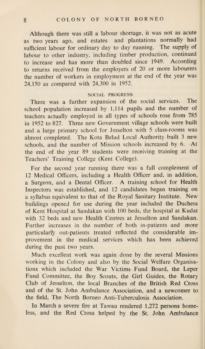 Although there was still a labour shortage, it was not as acute as two years ago, and estates and plantations normally had sufficient labour for ordinary day to day running. The supply of labour to other industry, including timber production, continued to increase and has more than doubled since 1949. According to returns received from the employers of 20 or more labourers the number of workers in employment at the end of the year was 24,150 as compared with 24,300 in 1952. SOCIAL PROGRESS There was a further expansion of the social services. The school population increased by 1,114 pupils and the number of teachers actually employed in all types of schools rose from 785 in 1952 to 827. Three new Government village schools were built and a large primary school for Jesselton with 5 class-rooms was almost completed. The Kota Belud Local Authority built 3 new schools, and the number of Mission schools increased by 6. At the end of the year 89 students were receiving training at the Teachers’ Training College (Kent College). For the second year running there was a full complement of 12 Medical Officers, including a Health Officer and, in addition, a Surgeon, and a Dental Officer. A training school for Health Inspectors was established, and 12 candidates began training on a syllabus equivalent to that of the Royal Sanitary Institute. New buildings opened for use during the year included the Duchess of Kent Hospital at Sandakan with 100 beds, the hospital at Kudat with 32 beds and new Health Centres at Jesselton and Sandakan. Further increases in the number of both in-patients and more particularly out-patients treated reflected the considerable im¬ provement in the medical services which has been achieved during the past two years. Much excellent work was again done by the several Missions working in the Colony and also by the Social Welfare Organisa¬ tions which included the War Victims Fund Board, the Leper Fund Committee, the Boy Scouts, the Girl Guides, the Rotary Club of Jesselton, the local Branches of the British Red Cross and of the St. John Ambulance Association, and a newcomer to the field. The North Borneo Anti-Tuberculosis Association. In March a severe fire at Tawau rendered 1,272 persons home¬ less, and the Red Cross helped by the St. John Ambulance