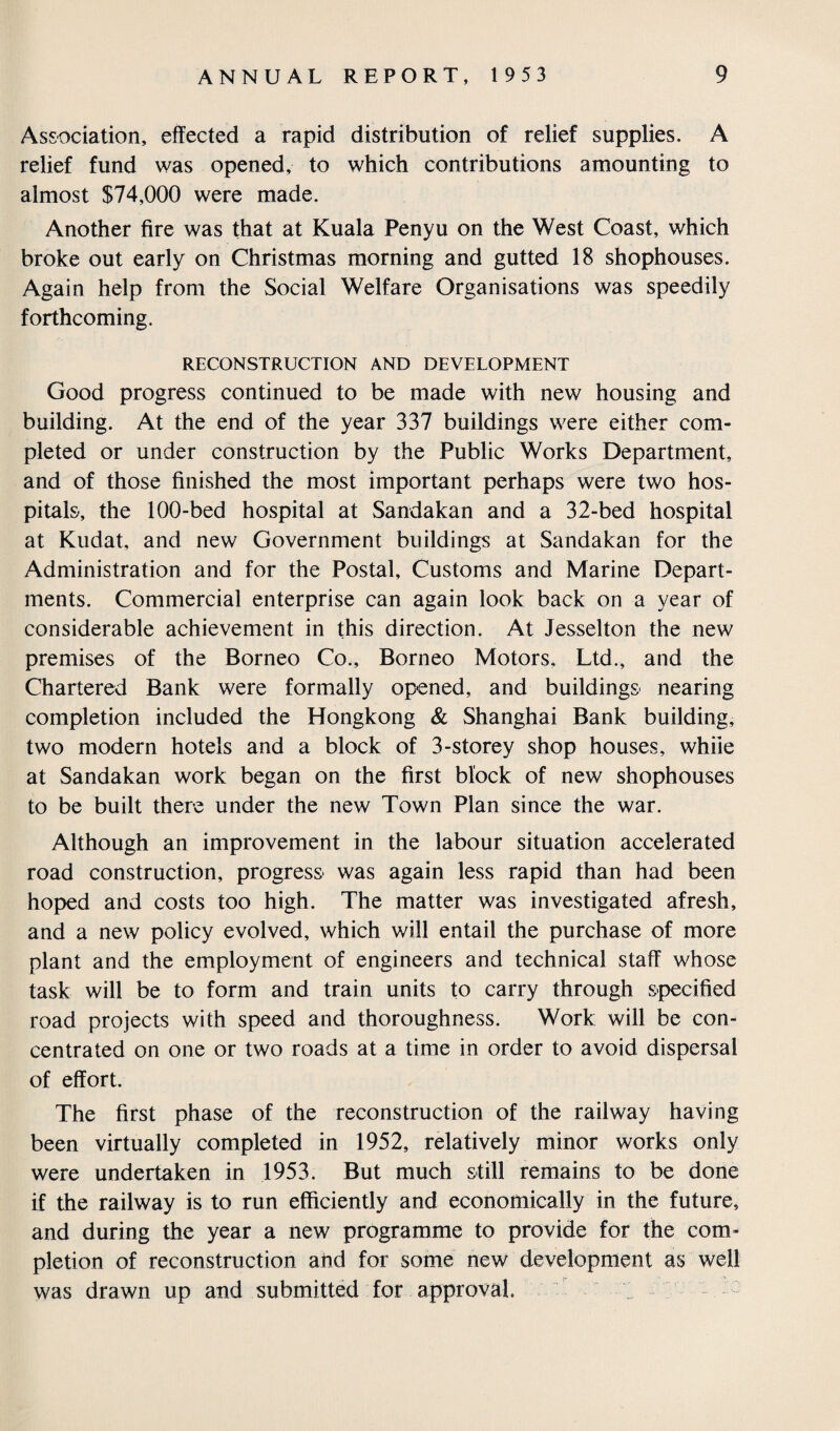 Association, effected a rapid distribution of relief supplies. A relief fund was opened, to which contributions amounting to almost $74,000 were made. Another fire was that at Kuala Penyu on the West Coast, which broke out early on Christmas morning and gutted 18 shophouses. Again help from the Social Welfare Organisations was speedily forthcoming. RECONSTRUCTION AND DEVELOPMENT Good progress continued to be made with new housing and building. At the end of the year 337 buildings were either com¬ pleted or under construction by the Public Works Department, and of those finished the most important perhaps were two hos¬ pitals, the 100-bed hospital at Sandakan and a 32-bed hospital at Kudat, and new Government buildings at Sandakan for the Administration and for the Postal, Customs and Marine Depart¬ ments. Commercial enterprise can again look back on a year of considerable achievement in this direction. At Jesselton the new premises of the Borneo Co., Borneo Motors. Ltd., and the Chartered Bank were formally opened, and buildings nearing completion included the Hongkong & Shanghai Bank building, two modern hotels and a block of 3-storey shop houses, while at Sandakan work began on the first block of new shophouses to be built there under the new Town Plan since the war. Although an improvement in the labour situation accelerated road construction, progress was again less rapid than had been hoped and costs too high. The matter was investigated afresh, and a new policy evolved, which will entail the purchase of more plant and the employment of engineers and technical staff whose task will be to form and train units to carry through specified road projects with speed and thoroughness. Work will be con¬ centrated on one or two roads at a time in order to avoid dispersal of effort. The first phase of the reconstruction of the railway having been virtually completed in 1952, relatively minor works only were undertaken in 1953. But much still remains to be done if the railway is to run efficiently and economically in the future, and during the year a new programme to provide for the com¬ pletion of reconstruction and for some new development as well was drawn up and submitted for approval.