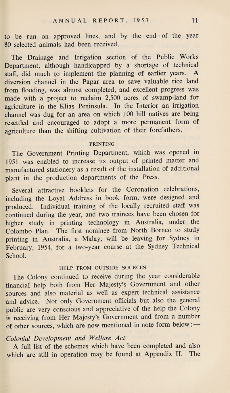 to be run on approved lines, and by the end of the year 80 selected animals had been received. The Drainage and Irrigation section of the Public Works Department, although handicapped by a shortage of technical staff, did much to implement the planning of earlier years. A diversion channel in the Papar area to save valuable rice land from flooding, was almost completed, and excellent progress was made with a project to reclaim 2,500 acres of swamp-land for agriculture in the Klias Peninsula. In the Interior an irrigation channel was dug for an area on which 100 hill natives are being resettled and encouraged to adopt a more permanent form of agriculture than the shifting cultivation of their forefathers, PRINTING The Government Printing Department, which was opened in 1951 was enabled to increase its output of printed matter and manufactured stationery as a result of the installation of additional plant in the production departments of the Press. Several attractive booklets for the Coronation celebrations, including the Loyal Address in book form, were designed and produced. Individual training of the locally recruited staff was continued during the year, and two trainees have been chosen for higher study in printing technology in Australia, under the Colombo Plan. The first nominee from North Borneo to study printing in Australia, a Malay, will be leaving for Sydney in February, 1954, for a two-year course at the Sydney Technical School. HELP FROM OUTSIDE SOURCES The Colony continued to receive during the year considerable financial help both from Her Majesty’s Government and other sources and also material as well as expert technical assistance and advice. Not only Government officials but also the general public are very conscious and appreciative of the help the Colony is receiving from Her Majesty’s Government and from a number of other sources, which are now mentioned in note form below: — Colonial Development and Welfare Act A full list of the schemes which have been completed and also