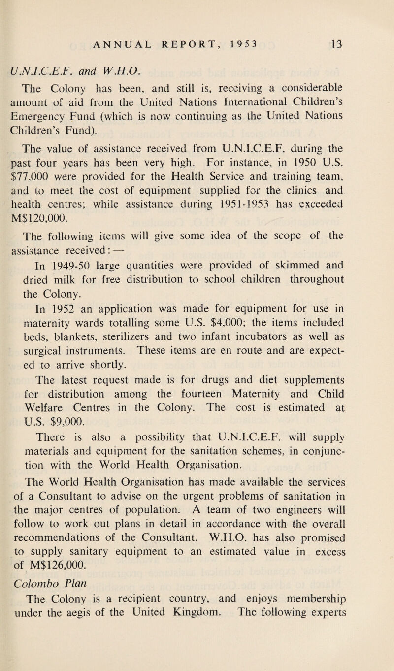 U.N.LC.E.F. and W.H.O. The Colony has been, and still is, receiving a considerable amount of aid from the United Nations International Children’s Emergency Fund (which is now continuing as the United Nations Children’s Fund), The value of assistance received from U.N.LC.E.F. during the past four years has been very high. For instance, in 1950 U.S. $77,000 were provided for the Health Service and training team, and to meet the cost of equipment supplied for the clinics and health centres; while assistance during 1951-1953 has exceeded M$ 120,000. The following items will give some idea of the scope of the assistance received: — In 1949-50 large quantities were provided of skimmed and dried milk for free distribution to school children throughout the Colony. In 1952 an application was made for equipment for use in maternity wards totalling some U.S. $4,000; the items included beds, blankets, sterilizers and two infant incubators as well as surgical instruments. These items are en route and are expect¬ ed to arrive shortly. The latest request made is for drugs and diet supplements for distribution among the fourteen Maternity and Child Welfare Centres in the Colony. The cost is estimated at U.S. $9,000. There is also a possibility that U.N.LC.E.F. will supply materials and equipment for the sanitation schemes, in conjunc¬ tion with the World Health Organisation. The World Health Organisation has made available the services of a Consultant to advise on the urgent problems of sanitation in the major centres of population. A team of two engineers will follow to work out plans in detail in accordance with the overall recommendations of the Consultant. W.H.O. has also promised to supply sanitary equipment to an estimated value in excess of M$ 126,000. Colombo Plan The Colony is a recipient country, and enjoys membership under the aegis of the United Kingdom. The following experts