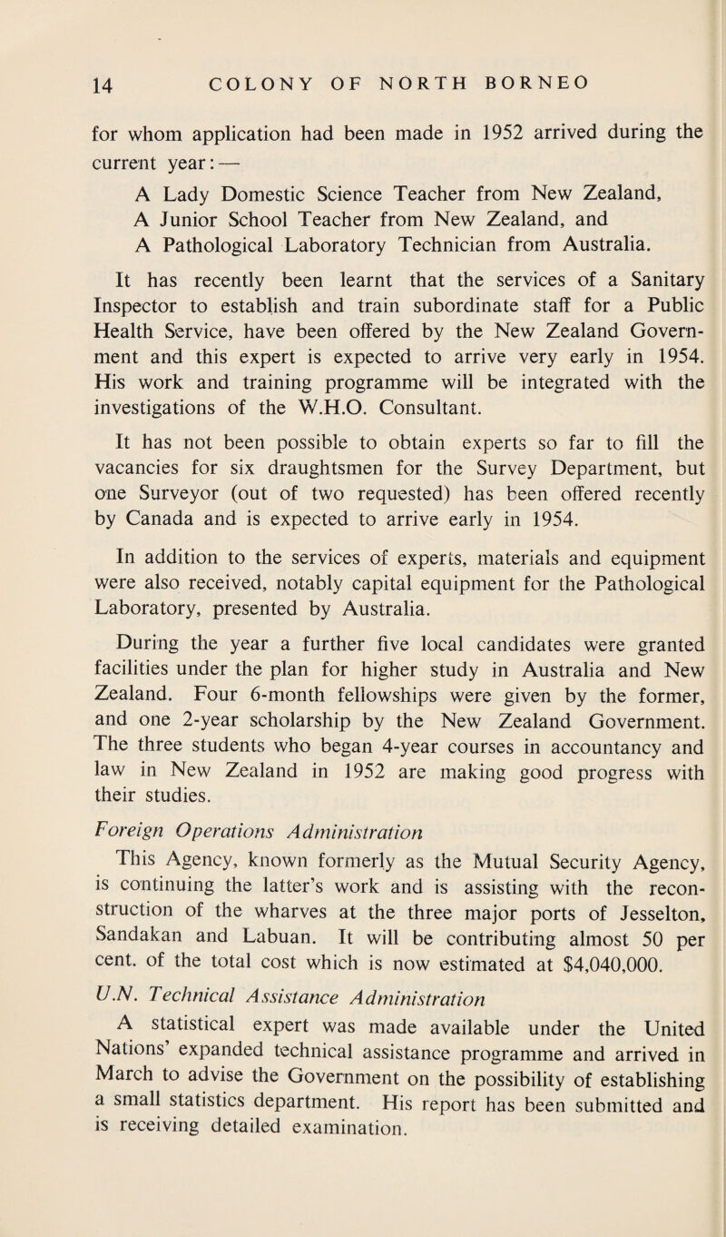 for whom application had been made in 1952 arrived during the current year: — A Lady Domestic Science Teacher from New Zealand, A Junior School Teacher from New Zealand, and A Pathological Laboratory Technician from Australia. It has recently been learnt that the services of a Sanitary Inspector to establish and train subordinate staff for a Public Health Service, have been offered by the New Zealand Govern¬ ment and this expert is expected to arrive very early in 1954. His work and training programme will be integrated with the investigations of the W.H.O. Consultant. It has not been possible to obtain experts so far to fill the vacancies for six draughtsmen for the Survey Department, but one Surveyor (out of two requested) has been offered recently by Canada and is expected to arrive early in 1954. In addition to the services of experts, materials and equipment were also received, notably capital equipment for the Pathological Laboratory, presented by Australia. During the year a further five local candidates were granted facilities under the plan for higher study in Australia and New Zealand. Four 6-month fellowships were given by the former, and one 2-year scholarship by the New Zealand Government. The three students who began 4-year courses in accountancy and law in New Zealand in 1952 are making good progress with their studies. Foreign Operations Administration This Agency, known formerly as the Mutual Security Agency, is continuing the latter’s work and is assisting with the recon¬ struction of the wharves at the three major ports of Jesselton, Sandakan and Labuan. It will be contributing almost 50 per cent, of the total cost which is now estimated at $4,040,000. U.N. Technical Assistance Administration A statistical expert was made available under the United Nations expanded technical assistance programme and arrived in March to advise the Government on the possibility of establishing a small statistics department. His report has been submitted and is receiving detailed examination.