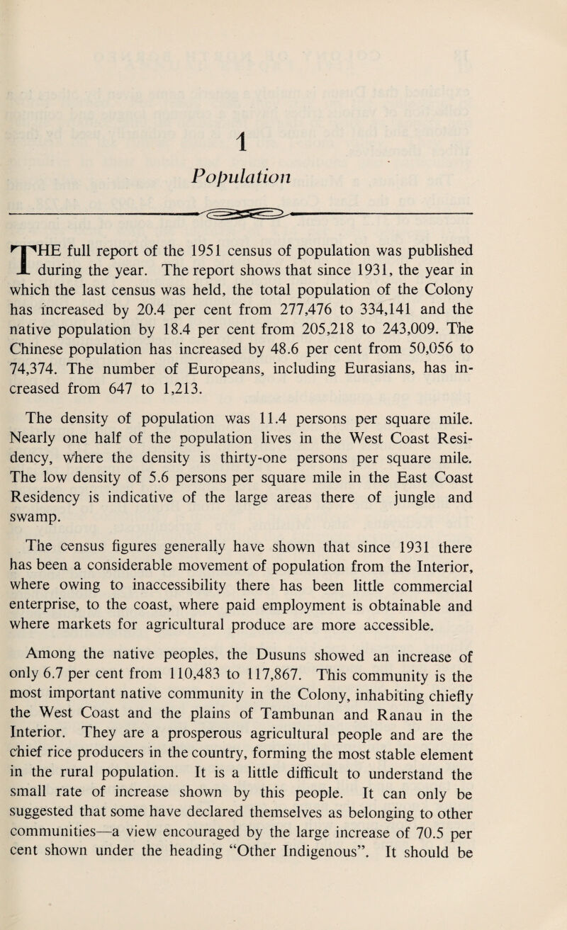 Population THE full report of the 1951 census of population was published during the year. The report shows that since 1931, the year in which the last census was held, the total population of the Colony has increased by 20.4 per cent from 277,476 to 334,141 and the native population by 18.4 per cent from 205,218 to 243,009. The Chinese population has increased by 48.6 per cent from 50,056 to 74,374. The number of Europeans, including Eurasians, has in¬ creased from 647 to 1,213. The density of population was 11.4 persons per square mile. Nearly one half of the population lives in the West Coast Resi¬ dency, Where the density is thirty-one persons per square mile. The low density of 5.6 persons per square mile in the East Coast Residency is indicative of the large areas there of jungle and swamp. The census figures generally have shown that since 1931 there has been a considerable movement of population from the Interior, where owing to inaccessibility there has been little commercial enterprise, to the coast, where paid employment is obtainable and where markets for agricultural produce are more accessible. Among the native peoples, the Dusuns showed an increase of only 6.7 per cent from 110,483 to 117,867. This community is the most important native community in the Colony, inhabiting chiefly the West Coast and the plains of Tambunan and Ranau in the Interior. They are a prosperous agricultural people and are the chief rice producers in the country, forming the most stable element in the rural population. It is a little difficult to understand the small rate of increase shown by this people. It can only be suggested that some have declared themselves as belonging to other communities—a view encouraged by the large increase of 70.5 per cent shown under the heading “Other Indigenous”. It should be