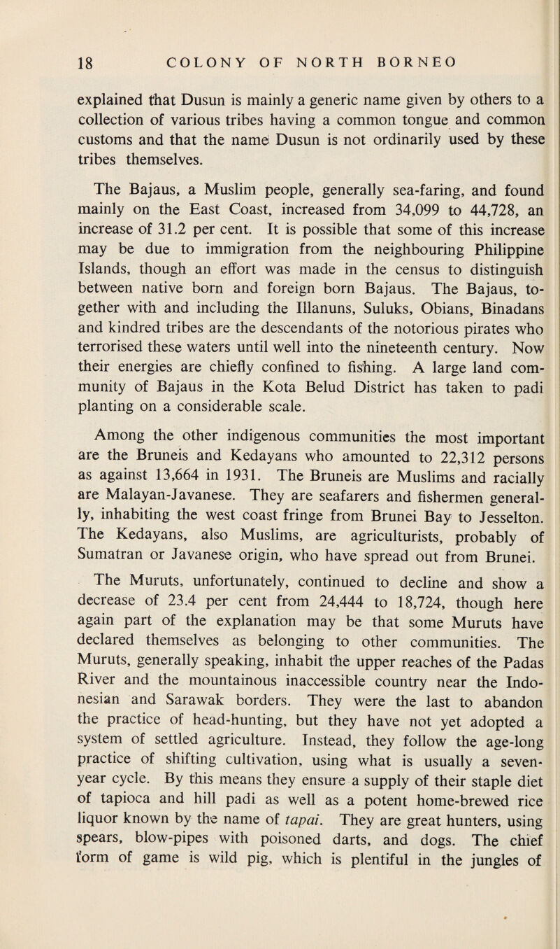 explained that Dusun is mainly a generic name given by others to a collection of various tribes having a common tongue and common customs and that the name Dusun is not ordinarily used by these tribes themselves. The Bajaus, a Muslim people, generally sea-faring, and found mainly on the East Coast, increased from 34,099 to 44,728, an increase of 31.2 per cent. It is possible that some of this increase may be due to immigration from the neighbouring Philippine Islands, though an effort was made in the census to distinguish between native born and foreign born Bajaus. The Bajaus, to¬ gether with and including the Illanuns, Suluks, Obians, Binadans and kindred tribes are the descendants of the notorious pirates who terrorised these waters until well into the nineteenth century. Now their energies are chiefly confined to fishing. A large land com¬ munity of Bajaus in the Kota Belud District has taken to padi planting on a considerable scale. Among the other indigenous communities the most important are the Bruneis and Kedayans who amounted to 22,312 persons as against 13,664 in 1931. The Bruneis are Muslims and racially are Malay an-Javanese. They are seafarers and fishermen general¬ ly, inhabiting the west coast fringe from Brunei Bay to Jesselton. The Kedayans, also Muslims, are agriculturists, probably of Sumatran or Javanese origin, who have spread out from Brunei. The Muruts, unfortunately, continued to decline and show a decrease of 23.4 per cent from 24,444 to 18,724, though here again part of the explanation may be that some Muruts have declared themselves as belonging to other communities. The Muruts, generally speaking, inhabit the upper reaches of the Padas River and the mountainous inaccessible country near the Indo¬ nesian and Sarawak borders. They were the last to abandon the practice of head-hunting, but they have not yet adopted a system of settled agriculture. Instead, they follow the age-long practice of shifting cultivation, using what is usually a seven- year cycle. By this means they ensure a supply of their staple diet of tapioca and hill padi as well as a potent home-brewed rice liquor known by the name of tapai. They are great hunters, using spears, blow-pipes with poisoned darts, and dogs. The chief form of game is wild pig, which is plentiful in the jungles of