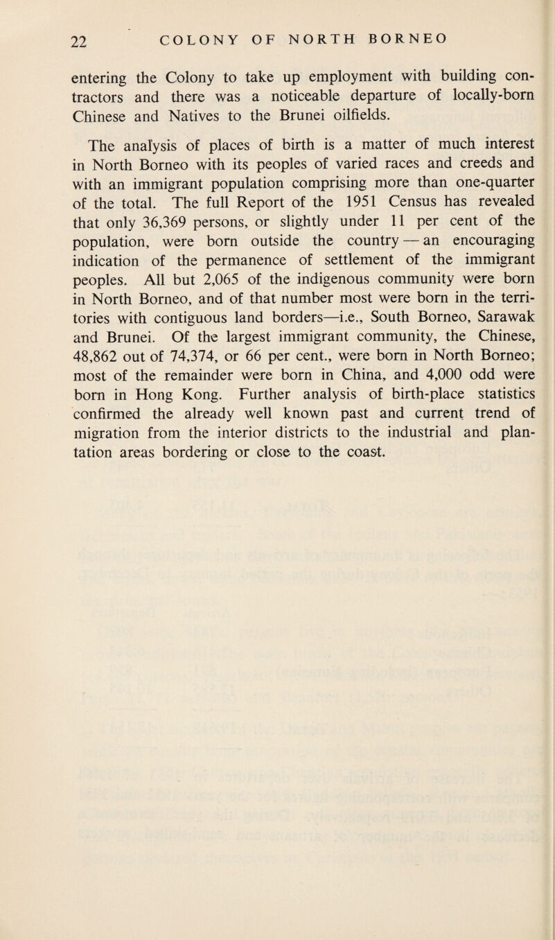 entering the Colony to take up employment with building con¬ tractors and there was a noticeable departure of locally-born Chinese and Natives to the Brunei oilfields. The analysis of places of birth is a matter of much interest in North Borneo with its peoples of varied races and creeds and with an immigrant population comprising more than one-quarter of the total. The full Report of the 1951 Census has revealed that only 36,369 persons, or slightly under 11 per cent of the population, were born outside the country — an encouraging indication of the permanence of settlement of the immigrant peoples. All but 2,065 of the indigenous community were born in North Borneo, and of that number most were bom in the terri¬ tories with contiguous land borders—i.e., South Borneo, Sarawak and Brunei. Of the largest immigrant community, the Chinese, 48,862 out of 74,374, or 66 per cent., were bom in North Borneo; most of the remainder were born in China, and 4,000 odd were born in Hong Kong. Further analysis of birth-place statistics confirmed the already well known past and current trend of migration from the interior districts to the industrial and plan¬ tation areas bordering or close to the coast.