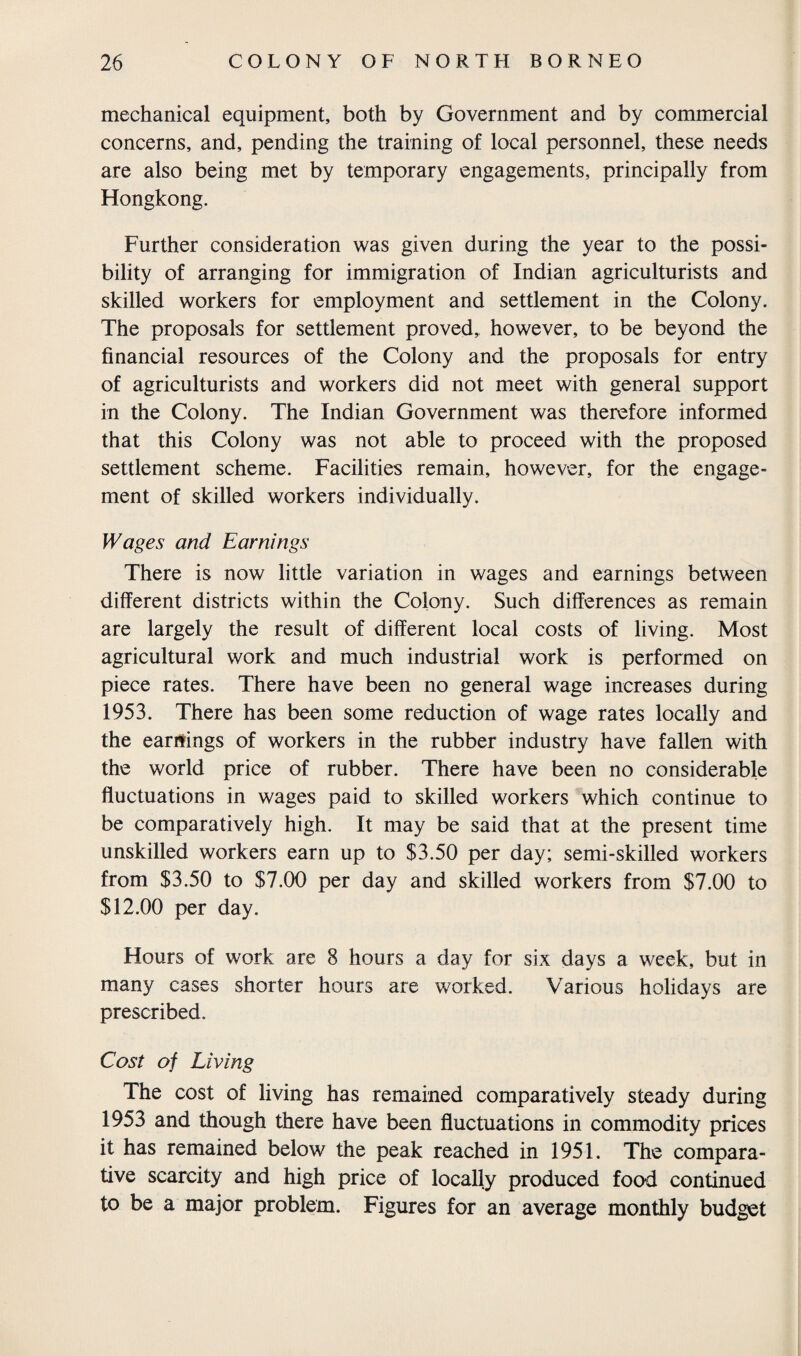 mechanical equipment, both by Government and by commercial concerns, and, pending the training of local personnel, these needs are also being met by temporary engagements, principally from Hongkong. Further consideration was given during the year to the possi¬ bility of arranging for immigration of Indian agriculturists and skilled workers for employment and settlement in the Colony. The proposals for settlement proved, however, to be beyond the financial resources of the Colony and the proposals for entry of agriculturists and workers did not meet with general support in the Colony. The Indian Government was therefore informed that this Colony was not able to proceed with the proposed settlement scheme. Facilities remain, however, for the engage¬ ment of skilled workers individually. Wages and Earnings There is now little variation in wages and earnings between different districts within the Colony. Such differences as remain are largely the result of different local costs of living. Most agricultural work and much industrial work is performed on piece rates. There have been no general wage increases during 1953. There has been some reduction of wage rates locally and the earnings of workers in the rubber industry have fallen with the world price of rubber. There have been no considerable fluctuations in wages paid to skilled workers which continue to be comparatively high. It may be said that at the present time unskilled workers earn up to $3.50 per day; semi-skilled workers from $3.50 to $7.00 per day and skilled workers from $7.00 to $12.00 per day. Hours of work are 8 hours a day for six days a week, but in many cases shorter hours are worked. Various holidays are prescribed. Cost of Living The cost of living has remained comparatively steady during 1953 and though there have been fluctuations in commodity prices it has remained below the peak reached in 1951. The compara¬ tive scarcity and high price of locally produced food continued to be a major problem. Figures for an average monthly budget