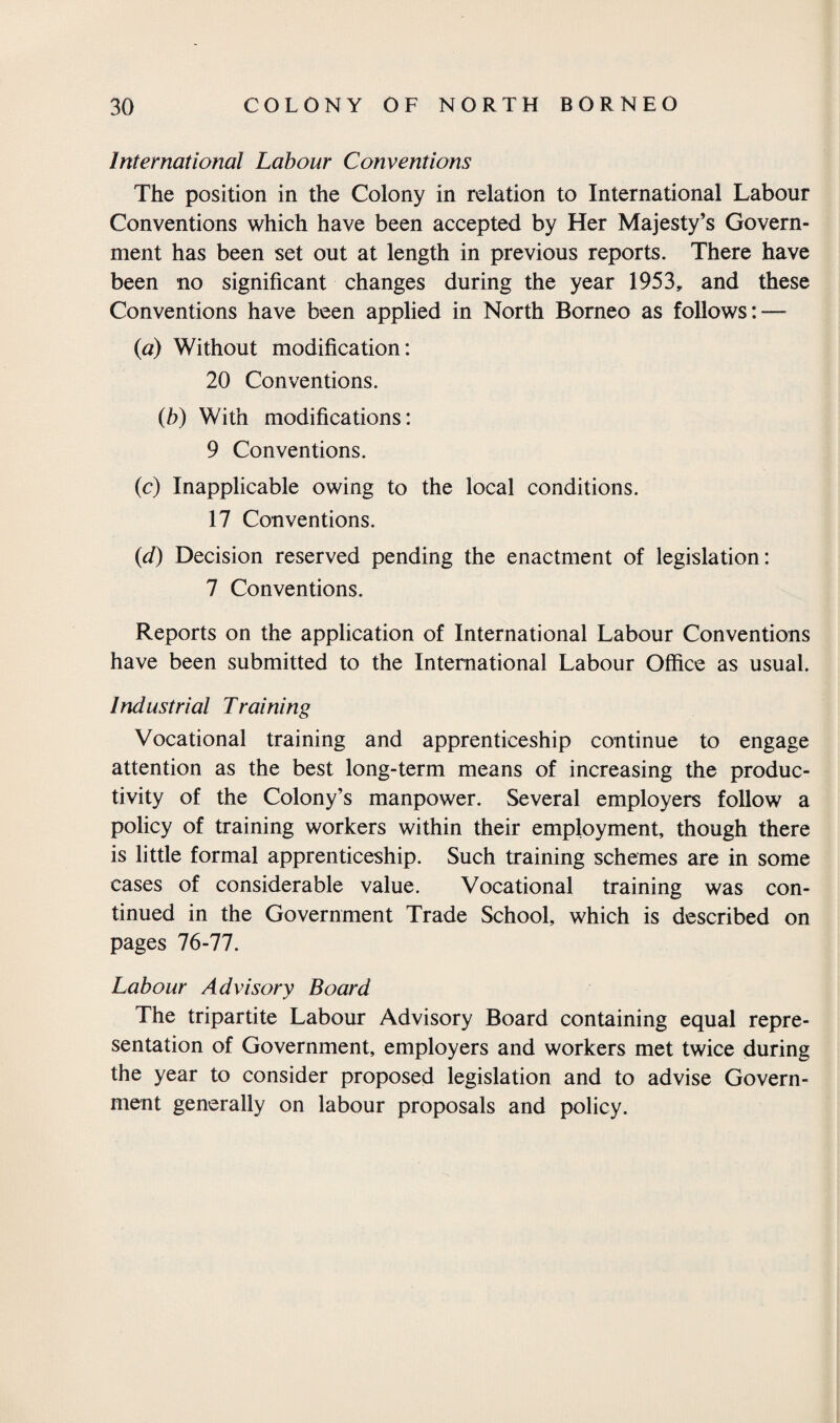 International Labour Conventions The position in the Colony in relation to International Labour Conventions which have been accepted by Her Majesty’s Govern¬ ment has been set out at length in previous reports. There have been no significant changes during the year 1953, and these Conventions have been applied in North Borneo as follows: — (a) Without modification: 20 Conventions. (b) With modifications: 9 Conventions. (c) Inapplicable owing to the local conditions. 17 Conventions. (<d) Decision reserved pending the enactment of legislation: 7 Conventions. Reports on the application of International Labour Conventions have been submitted to the International Labour Office as usual. Industrial Training Vocational training and apprenticeship continue to engage attention as the best long-term means of increasing the produc¬ tivity of the Colony’s manpower. Several employers follow a policy of training workers within their employment, though there is little formal apprenticeship. Such training schemes are in some cases of considerable value. Vocational training was con¬ tinued in the Government Trade School, which is described on pages 76-77. Labour Advisory Board The tripartite Labour Advisory Board containing equal repre¬ sentation of Government, employers and workers met twice during the year to consider proposed legislation and to advise Govern¬ ment generally on labour proposals and policy.