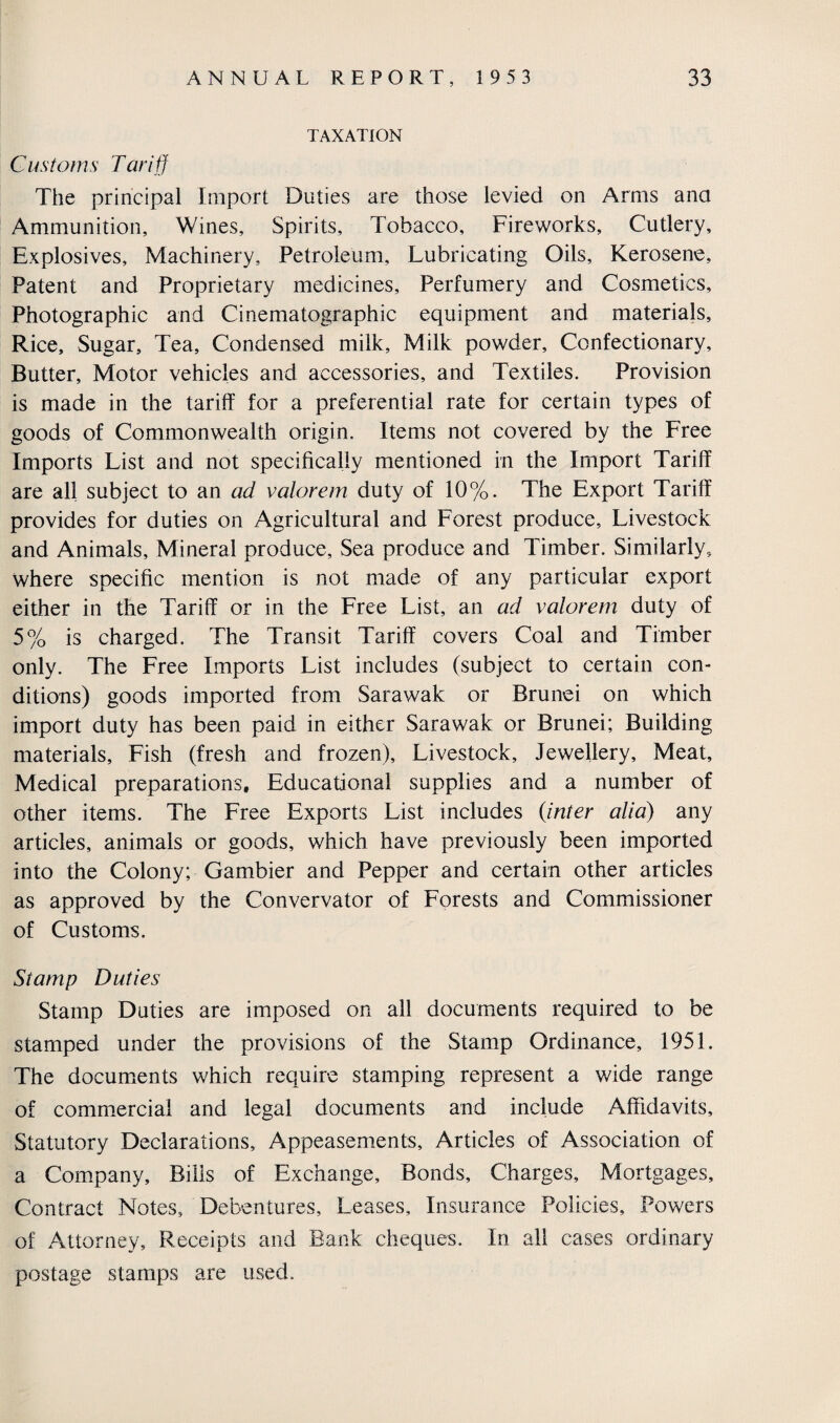 TAXATION Customs Tariff The principal Import Duties are those levied on Arms ana Ammunition, Wines, Spirits, Tobacco, Fireworks, Cutlery, Explosives, Machinery, Petroleum, Lubricating Oils, Kerosene, Patent and Proprietary medicines. Perfumery and Cosmetics, Photographic and Cinematographic equipment and materials. Rice, Sugar, Tea, Condensed milk. Milk powder. Confectionary, Butter, Motor vehicles and accessories, and Textiles. Provision is made in the tariff for a preferential rate for certain types of goods of Commonwealth origin. Items not covered by the Free Imports List and not specifically mentioned in the Import Tariff are all subject to an ad valorem duty of 10%. The Export Tariff provides for duties on Agricultural and Forest produce. Livestock and Animals, Mineral produce. Sea produce and Timber. Similarly, where specific mention is not made of any particular export either in the Tariff or in the Free List, an ad valorem duty of 5% is charged. The Transit Tariff covers Coal and Timber only. The Free Imports List includes (subject to certain con¬ ditions) goods imported from Sarawak or Brunei on which import duty has been paid in either Sarawak or Brunei; Building materials. Fish (fresh and frozen). Livestock, Jewellery, Meat, Medical preparations. Educational supplies and a number of other items. The Free Exports List includes (inter alia) any articles, animals or goods, which have previously been imported into the Colony; Gambier and Pepper and certain other articles as approved by the Convervator of Forests and Commissioner of Customs. Stamp Duties Stamp Duties are imposed on all documents required to be stamped under the provisions of the Stamp Ordinance, 1951. The documents which require stamping represent a wide range of commercial and legal documents and include Affidavits, Statutory Declarations, Appeasements, Articles of Association of a Company, Bills of Exchange, Bonds, Charges, Mortgages, Contract Notes, Debentures, Leases, Insurance Policies, Powers of Attorney, Receipts and Bank cheques. In all cases ordinary postage stamps are used.