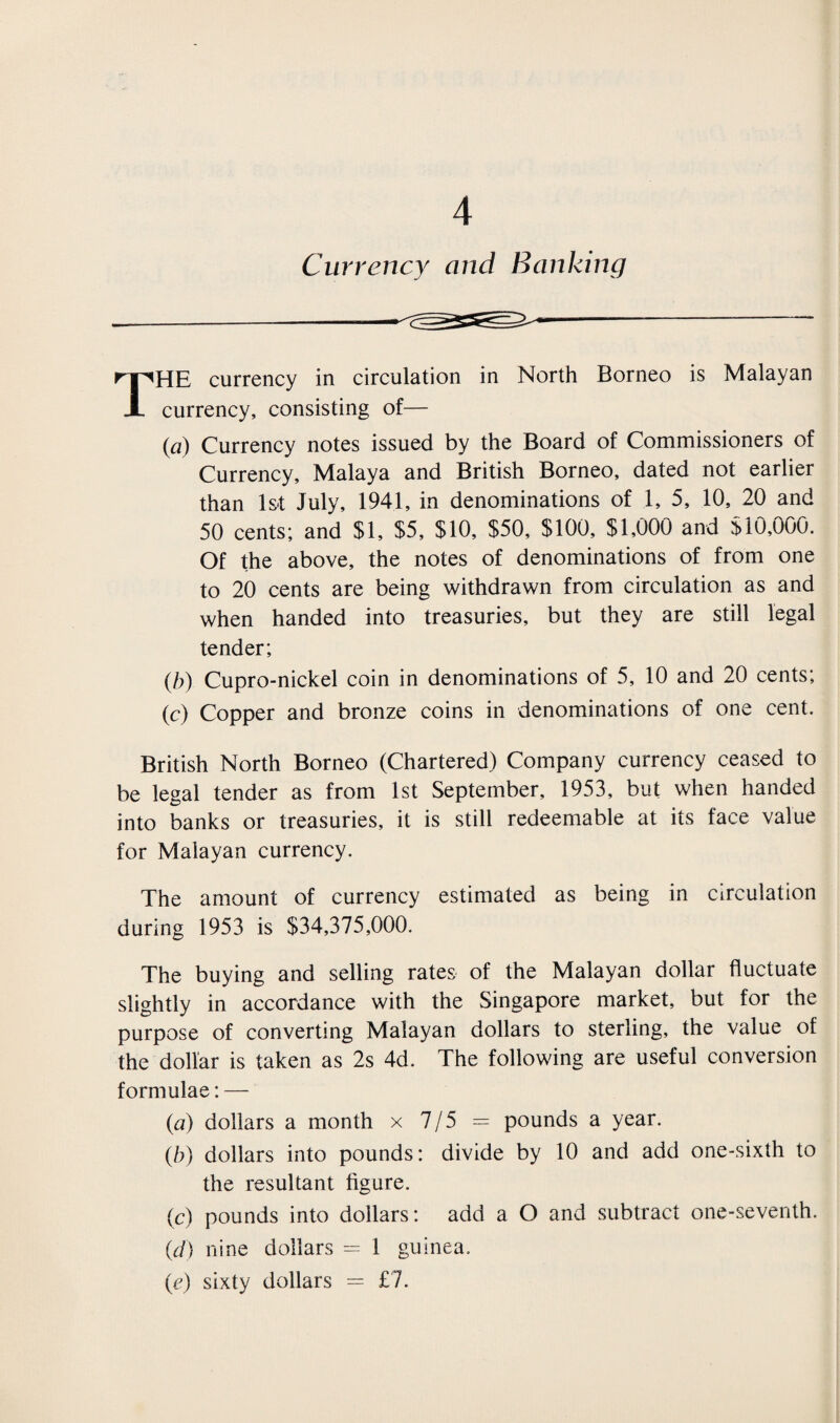 Currency and Banking THE currency in circulation in North Borneo is Malayan currency, consisting of— {a) Currency notes issued by the Board of Commissioners of Currency, Malaya and British Borneo, dated not earlier than 1st July, 1941, in denominations of 1, 5, 10, 20 and 50 cents; and $1, $5, $10, $50, $100, $1,000 and $10,000. Of the above, the notes of denominations of from one to 20 cents are being withdrawn from circulation as and when handed into treasuries, but they are still legal tender; (b) Cupro-nickel coin in denominations of 5, 10 and 20 cents; (c) Copper and bronze coins in denominations of one cent. British North Borneo (Chartered) Company currency ceased to be legal tender as from 1st September, 1953, but when handed into banks or treasuries, it is still redeemable at its face value for Malayan currency. The amount of currency estimated as being in circulation during 1953 is $34,375,000. The buying and selling rates of the Malayan dollar fluctuate slightly in accordance with the Singapore market, but for the purpose of converting Malayan dollars to sterling, the value of the dollar is taken as 2s 4d. The following are useful conversion formulae; — (a) dollars a month x 7/5 = pounds a year. (b) dollars into pounds: divide by 10 and add one-sixth to the resultant figure. (c) pounds into dollars: add a O and subtract one-seventh. {d) nine dollars = 1 guinea. (e) sixty dollars = £7.