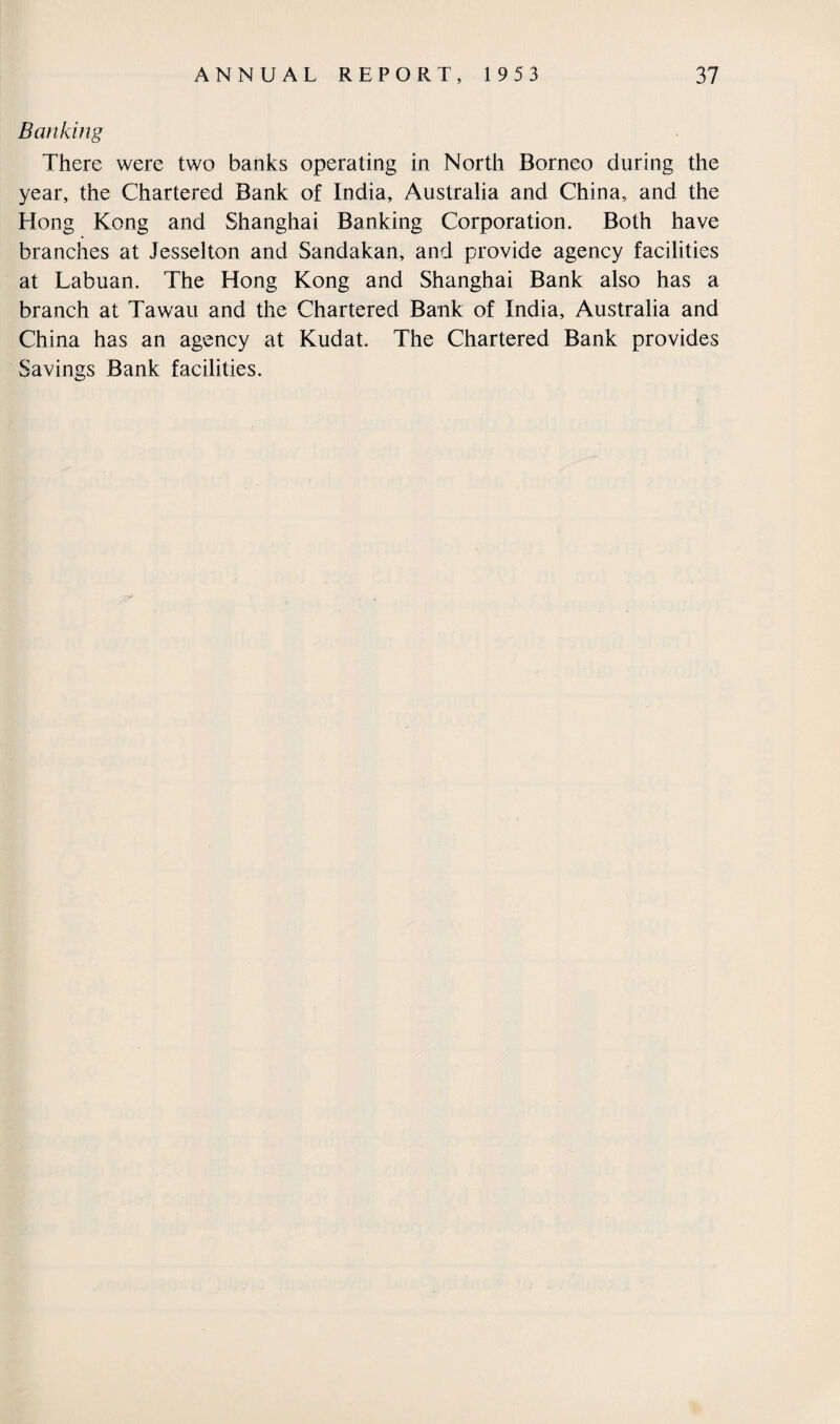 Banking There were two banks operating in North Borneo during the year, the Chartered Bank of India, Australia and China, and the Hong Kong and Shanghai Banking Corporation. Both have branches at Jesselton and Sandakan, and provide agency facilities at Labuan. The Hong Kong and Shanghai Bank also has a branch at Tawau and the Chartered Bank of India, Australia and China has an agency at Kudat. The Chartered Bank provides Savings Bank facilities.