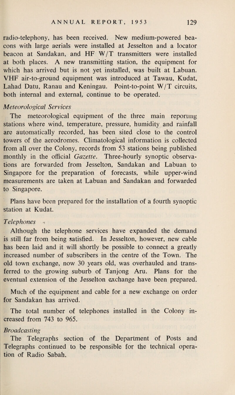 radio-telephony, has been received. New medium-powered bea¬ cons with large aerials were installed at Jesselton and a locator beacon at Sandakan, and HF W/T transmitters were installed at both places. A new transmitting station, the equipment for which has arrived but is not yet installed, was built at Labuan. VHF air-to-ground equipment was introduced at Tawau, Kudat, Lahad Datu, Ranau and Keningau. Point-to-point W/T circuits, both internal and external, continue to be operated. Meteorological Services The meteorological equipment of the three main reporting stations where wind, temperature, pressure, humidity and rainfall are automatically recorded, has been sited close to the control towers of the aerodromes. Climatological information is collected from all over the Colony, records from 53 stations being published monthly in the official Gazette. Three-hourly synoptic observa¬ tions are forwarded from Jesselton, Sandakan and Labuan to Singapore for the preparation of forecasts, while upper-wind measurements are taken at Labuan and Sandakan and forwarded to Singapore. Plans have been prepared for the installation of a fourth synoptic station at Kudat. T elephones * Although the telephone services have expanded the demand is still far from being satisfied. In Jesselton, however, new cable has been laid and it will shortly be possible to connect a greatly increased number of subscribers in the centre of the Town. The old town exchange, now 30 years old, was overhauled and trans¬ ferred to the growing suburb of Tanjong Aru. Plans for the eventual extension of the Jesselton exchange have been prepared. Much of the equipment and cable for a new exchange on order for Sandakan has arrived. The total number of telephones installed in the Colony in¬ creased from 743 to 965. Broadcasting The Telegraphs section of the Department of Posts and Telegraphs continued to be responsible for the technical opera¬ tion of Radio Sabah.