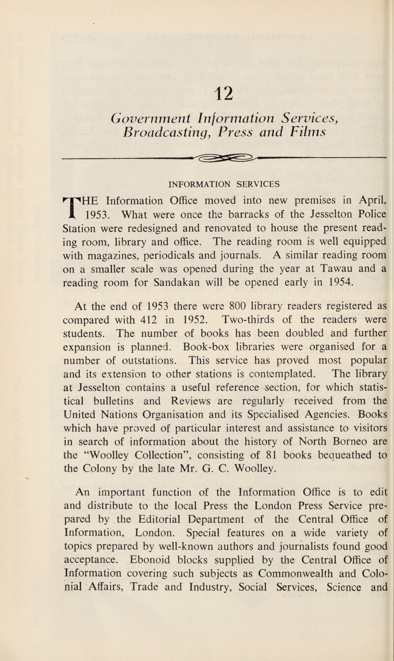 INFORMATION SERVICES HE Information Office moved into new premises in April, I 1953. What were once the barracks of the Jesselton Police Station were redesigned and renovated to house the present read¬ ing room, library and office. The reading room is well equipped with magazines, periodicals and journals. A similar reading room on a smaller scale was opened during the year at Tawau and a reading room for Sandakan will be opened early in 1954. At the end of 1953 there were 800 library readers registered as compared with 412 in 1952. Two-thirds of the readers were students. The number of books has been doubled and further expansion is planned. Book-box libraries were organised for a number of outstations. This service has proved most popular and its extension to other stations is contemplated. The library at Jesselton contains a useful reference section, for which statis¬ tical bulletins and Reviews are regularly received from the United Nations Organisation and its Specialised Agencies. Books which have proved of particular interest and assistance to visitors in search of information about the history of North Borneo are the “Woolley Collection”, consisting of 81 books bequeathed to the Colony by the late Mr. G. C. Woolley. An important function of the Information Office is to edit and distribute to the local Press the London Press Service pre¬ pared by the Editorial Department of the Central Office of Information, London. Special features on a wide variety of topics prepared by well-known authors and journalists found good acceptance. Ebonoid blocks supplied by the Central Office of Information covering such subjects as Commonwealth and Colo¬ nial Affairs, Trade and Industry, Social Services, Science and