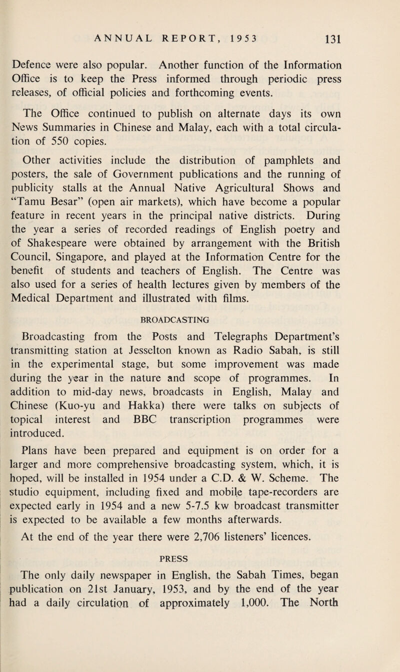 Defence were also popular. Another function of the Information Office is to keep the Press informed through periodic press releases, of official policies and forthcoming events. The Office continued to publish on alternate days its own News Summaries in Chinese and Malay, each with a total circula¬ tion of 550 copies. Other activities include the distribution of pamphlets and posters, the sale of Government publications and the running of publicity stalls at the Annual Native Agricultural Shows and “Tamu Besar” (open air markets), which have become a popular feature in recent years in the principal native districts. During the year a series of recorded readings of English poetry and of Shakespeare were obtained by arrangement with the British Council, Singapore, and played at the Information Centre for the benefit of students and teachers of English. The Centre was also used for a series of health lectures given by members of the Medical Department and illustrated with films. BROADCASTING Broadcasting from the Posts and Telegraphs Department’s transmitting station at Jesselton known as Radio Sabah, is still in the experimental stage, but some improvement was made during the year in the nature and scope of programmes. In addition to mid-day news, broadcasts in English, Malay and Chinese (Kuo-yu and Hakka) there were talks on subjects of topical interest and BBC transcription programmes were introduced. Plans have been prepared and equipment is on order for a larger and more comprehensive broadcasting system, which, it is hoped, will be installed in 1954 under a C.D. & W. Scheme. The studio equipment, including fixed and mobile tape-recorders are expected early in 1954 and a new 5-7.5 kw broadcast transmitter is expected to be available a few months afterwards. At the end of the year there were 2,706 listeners’ licences. PRESS The only daily newspaper in English, the Sabah Times, began publication on 21st January, 1953, and by the end of the year had a daily circulation of approximately 1,000. The North