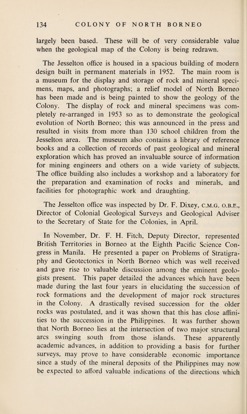 largely been based. These will be of very considerable value when the geological map of the Colony is being redrawn. The Jesselton office is housed in a spacious building of modern design built in permanent materials in 1952. The main room is a museum for the display and storage of rock and mineral speci¬ mens, maps, and photographs; a relief model of North Borneo has been made and is being painted to show the geology of the Colony. The display of rock and mineral specimens was com¬ pletely re-arranged in 1953 so as to demonstrate the geological evolution of North Borneo; this was announced in the press and resulted in visits from more than 130 school children from the Jesselton area. The museum also contains a library of reference books and a collection of records of past geological and mineral exploration which has proved an invaluable source of information for mining engineers and others on a wide variety of subjects. The office building also includes a workshop and a laboratory for the preparation and examination of rocks and minerals,, and facilities for photographic work and draughting. The Jesselton office was inspected by Dr. F. Dixey, c.m.g. o.b.e., Director of Colonial Geological Surveys and Geological Adviser to the Secretary of State for the Colonies, in April. In November, Dr. F. H. Fitch, Deputy Director, represented British Territories in Borneo at the Eighth Pacific Science Con¬ gress in Manila. He presented a paper on Problems of Stratigra¬ phy and Geotectonics in North Borneo which was well received and gave rise to valuable discussion among the eminent geolo¬ gists present. This paper detailed the advances which have been made during the last four years in elucidating the succession of rock formations and the development of major rock structures in the Colony. A drastically revised succession for the older rocks was postulated, and it was shown that this has close affini¬ ties to the succession in the Philippines. It was further shown that North Borneo lies at the intersection of two major structural arcs swinging south from those islands. These apparently academic advances, in addition to providing a basis for further surveys, may prove to have considerable economic importance since a study of the mineral deposits of the Philippines may now be expected to afford valuable indications of the directions which