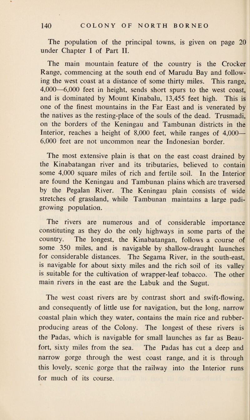 The population of the principal towns, is given on page 20 under Chapter I of Part II. The main mountain feature of the country is the Crocker Range, commencing at the south end of Marudu Bay and follow¬ ing the west coast at a distance of some thirty miles. This range, 4,000—6,000 feet in height, sends short spurs to the west coast, and is dominated by Mount Kinabalu, 13,455 feet high. This is one of the finest mountains in the Far East and is venerated by the natives as the resting-place of the souls of the dead. Trusmadi, on the borders of the Keningau and Tambunan districts in the Interior, reaches a height of 8,000 feet, while ranges of 4,000— 6,000 feet are not uncommon near the Indonesian border. The most extensive plain is that on the east coast drained by the Kinabatangan river and its tributaries, believed to contain some 4,000 square miles of rich and fertile soil. In the Interior are found the Keningau and Tambunan plains which are traversed by the Pegalan River. The Keningau plain consists of wide stretches of grassland, while Tambunan maintains a large padi- growing population. The rivers are numerous and of considerable importance constituting as they do the only highways in some parts of the country. The longest, the Kinabatangan, follows a course of some 350 miles, and is navigable by shallow-draught launches for considerable distances. The Segama River, in the south-east, is navigable for about sixty miles and the rich soil of its valley is suitable for the cultivation of wrapper-leaf tobacco. The other main rivers in the east are the Labuk and the Sugut. The west coast rivers are by contrast short and swift-flowing, and consequently of little use for navigation, but the long, narrow coastal plain which they water, contains the main rice and rubber- producing areas of the Colony. The longest of these rivers is the Padas, which is navigable for small launches as far as Beau¬ fort, sixty miles from the sea. The Padas has cut a deep and narrow gorge through the west coast range, and it is through this lovely, scenic gorge that the railway into the Interior runs for much of its course.